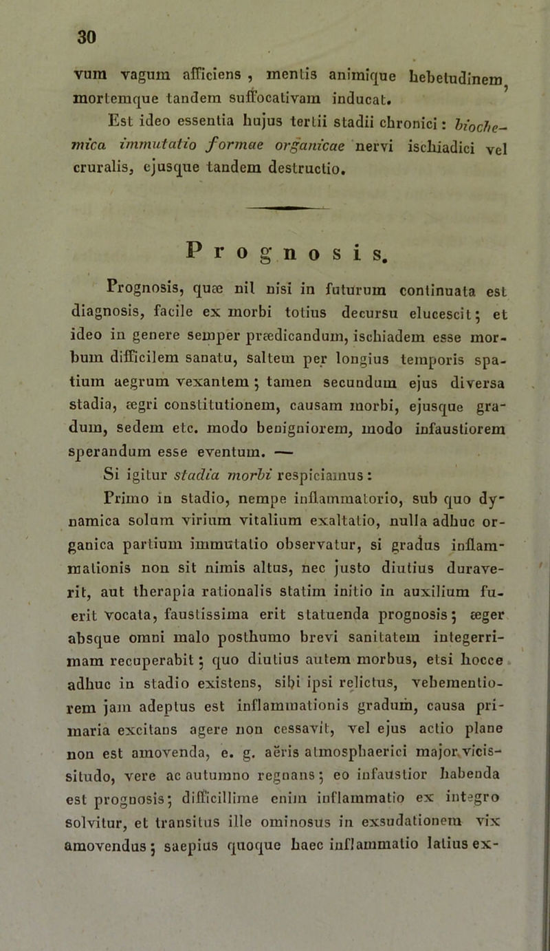 vura vagum afficiens , mentis animirjue hebetudinem mortemque tandem suffocativam inducat. Est ideo essentia hujus tertii stadii chronici: hioche^ mica immutatio formae organicae nervi ischiadici vel cruralis, ejusque tandem destructio. Prognosis, Prognosis, qute nil nisi in futurum continuata est diagnosis, facile ex morbi totius decursu elucescit; et ideo in genere semper preedicandum, ischiadem esse mor- bum difficilem sanatu, saltem per longius temporis spa- tium aegrum vexantem •, tamen secundum ejus diversa stadia, regri constitutionem, causam morbi, ejusque gra- dum, sedem etc. modo benigniorem, modo infaustiorem sperandum esse eventum. — Si igitur stadia morbi respiciamus : Primo in stadio, nempe inflammatorio, sub c[uo dy- namica solum virium vitalium exaltatio, nulla adhuc or- ganica partium immutatio observatur, si gradus inflam- mationis non sit nimis altus, nec justo diutius durave- rit, aut therapia rationalis statim initio in auxilium fu- erit vocata, faustissima erit statuenda prognosis 5 eeger absque omni malo posthumo brevi sanitatem integerri- mam recuperabit 5 quo diutius autem morbus, etsi hocce. adhuc in stadio existens, sibi ipsi relictus, vebementio- rem jam adeptus est inflammationis gradum, causa pri- maria excitans agere non cessavit, vel ejus actio plane non est amovenda, e. g. aeris atmospbaerici major,vicis- situdo, vere ac autumno regnans 5 eo infaustior habenda est prognosis; difficillime enijn inflammatio ex integro solvitur, et transitus ille ominosus in exsudationera vix amovendas; saepius quoque haec inflammatio latius ex-