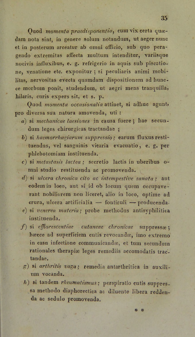 Quod momcnla praedisponetilici) cum vix certa quae- dam nota sint, in genere solum notandum, ut aeger nunc et in posterum arceatur ab omni olFicio, sub quo pera- gendo extremitas affecta multum intenditur, variisque nocivis influxibus, e. g. refrigerio in aquis sub piscatio- ne, venatione etc. exponitur 5 si peculiaris animi mobi- litas, nervositas evecta quamdam dispositionem ad bunc- ce morbum ponit, studendum, ut aegri mens tranquilla, hilaris, curis expers sit, et s. p. Quod momenta occasionalia attinet, si adhuc agtint, pro diversa sua natura amovenda, uti : a) si mechanicae laesiones in causa fuere j hae secun- dum leges chirurgicas tractandae « h) si haemorrhagiaruiii suppressio; earum fluxus resti- tuendus, vel sanguinis vicaria evacuatio, e. g. per phlebotomiam instituenda. c) si metastasis lactea ; secretio lactis iu uberibus o- mni studio restituenda ac promovenda. fZ) si ulcera chronica cito ac intempestive sanata ; aut eodem in loco, aut si id ob locum quem occupave- rant nobiliorem non liceret, alio in loco, optime ad crura, ulcera artificialia — fonticuli —producenda, e) si Venerea materia; probe methodus antisyphilitica instituenda. f) si efflor escent iae cutaneae chronicae suppressee; bcccce ad superficiem culis revocandce, imo extremo in casu infectione communicandae, et tum secundum rationales therapiae leges remediis accomodalis trac- tandae. g) si arthritis vaga; remedia antarlhritica in auxili- um vocanda. h) si tandem rheumatismus; perspiralio cutis suppres- sa methodo diaphoreclica ac diluente libera redden- da ac sedulo promovenda.