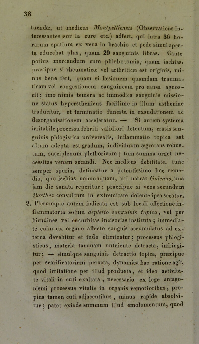 tuendee, ut medicus Montpelliensis (Observalions in- teressantes sur la cure etc.) adfert, qui intra 30 ho- rarum spatium ex vena in brachio et pede simul aper- ta educebat plus, quam 20 sanguinis libras. Caute potius mercandum cum phlebotomia, quam ischias» prtccipue si rheumaticce vel arthriticee est originis, mi- nus bene fert, quam si Icesionem quamdam trauma- ticam vel congestionem sanguineam pro causa agnos- cit ; imo nimis temera ac immodica sanguinis missio- ne status hypersthenicus facillime in illum astheniae traducitur, et terminatio funesta in exsudationem ac desorganisationem acceleratur. — Si autem systema irritabile processu febrili validiori detentum, erasis san- guinis phlogistica universalis, inflammatio topica sat altum adepta est gradum, individuum iegrotans robus- tum, succiplenum plethoricum ; tum summa urget ne- cessitas venam secandi. Nec medicus debilitate, tunc seraper spuria, detineatur a polentissimo hoc reme- dio, quo ischias nonnunquam, uti narrat Galenus^naa jam die sanata reperitiir 5 praecipue si vena secundum jRoW/iPS consultum in extremitate dolente ipsa secatur. 2. Plerumque autem indicata est sub locali alfectione in- flammatoria solum dephiio sanguinis topica, vel per hirudines vel encurbitas incisorias instituta 5 immedia- te enim ex organo alTecto sanguis accumulatus ad ex- terna devehitur et inde eliminatur 5 processus phlogi- sticus, materia tanquam nutriente detracta, infringi- tur; — simulque sanguinis detractio topica, preeeipue per scarificatorium peracta, dynamica hac ratione agit, quod irritatione per illud producta, et ideo activita- te vitali in culi exaltata , necessario ex lege antago- nismi processus vitalis in organis remotioribus, pro- pius tamen cuti adjacentibus , minus rapide absolvi- tur ; patet exinde summum illud emolumentum, quod