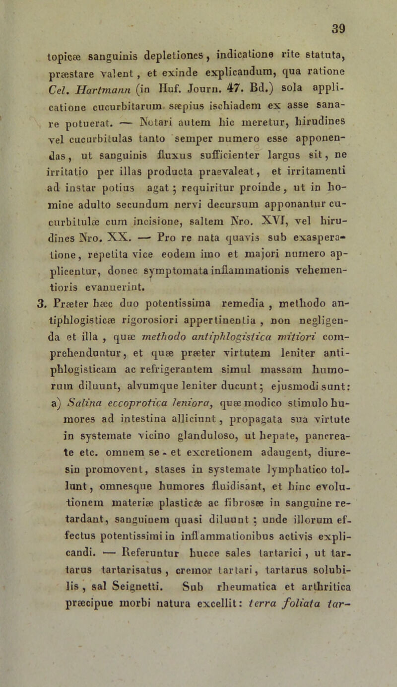 lopicce sanguinis depletiones ^ indicatione rite statuta, prajslare valent, et exinde explicandum, qua ratione Cei. Hartmann (in Huf. Jouru. 47. Bd.) sola appli- catione cucurbitarum seepius ischiadem ex asse sana- re potuerat. — Notari autem hic meretur, hirudines vel cucurbitulas tanto semper numero esse apponen- das , ut sanguinis fluxus sufficienter largus sit, ne irritatio per illas producta praevaleat, et irritamenti ad instar potius agat 5 requiritur proinde, ut in ho- mine adulto secundum nervi decursum apponantur cu- curbitulcC cum incisione, saltem Nro. XVI, vel hiru- dines Nro. XX. —’ Pro re nata rpavis sub exaspera- tione, repetita vice eodem imo et majori numero ap- plicentur, donec symptomata inflammationis vehemen- tioris evanuerint. 3. Prceter heec duo potentissima remedia , methodo an- tiphlogisticee rigorosiori appertinentia , non negligen- da et illa , cpee methodo antiphlogisiica nu'U'o7'i com- prehenduntur, et cpce preeter virtutem leniter anti- phlogisticam ac refrigerantem simul massam humo- rum diluunt, alvumque leniter ducunt 5 ejusmodi sunt: a) Salina eccoprotica leniora, quae modico stimulo hu- mores ad intestina alliciunt, propagata sua virtute in systemate vicino glanduloso, ut hepate, pancrea- te etc. omnem se - et excretionem adaugent, diure- sin promovent, stases in systemate lymphatico tol- lunt, omnesque humores fluidisant, et hinc evolu- tionem materiae plasticae ac fibrosae in sanguine re- tardant, sanguinem quasi diluunt ; unde illorum ef- fectus potentissiiniin inflammationibus activis expli- candi. ■— Referuntur hucce sales tartarici , ut tar- tarus tartarisatus , cremor tartari, tartarus solubi- lis , sal Seignetti. Sub rheumatica et arthritica preecipue morbi natura excellit: terra foliata tar-