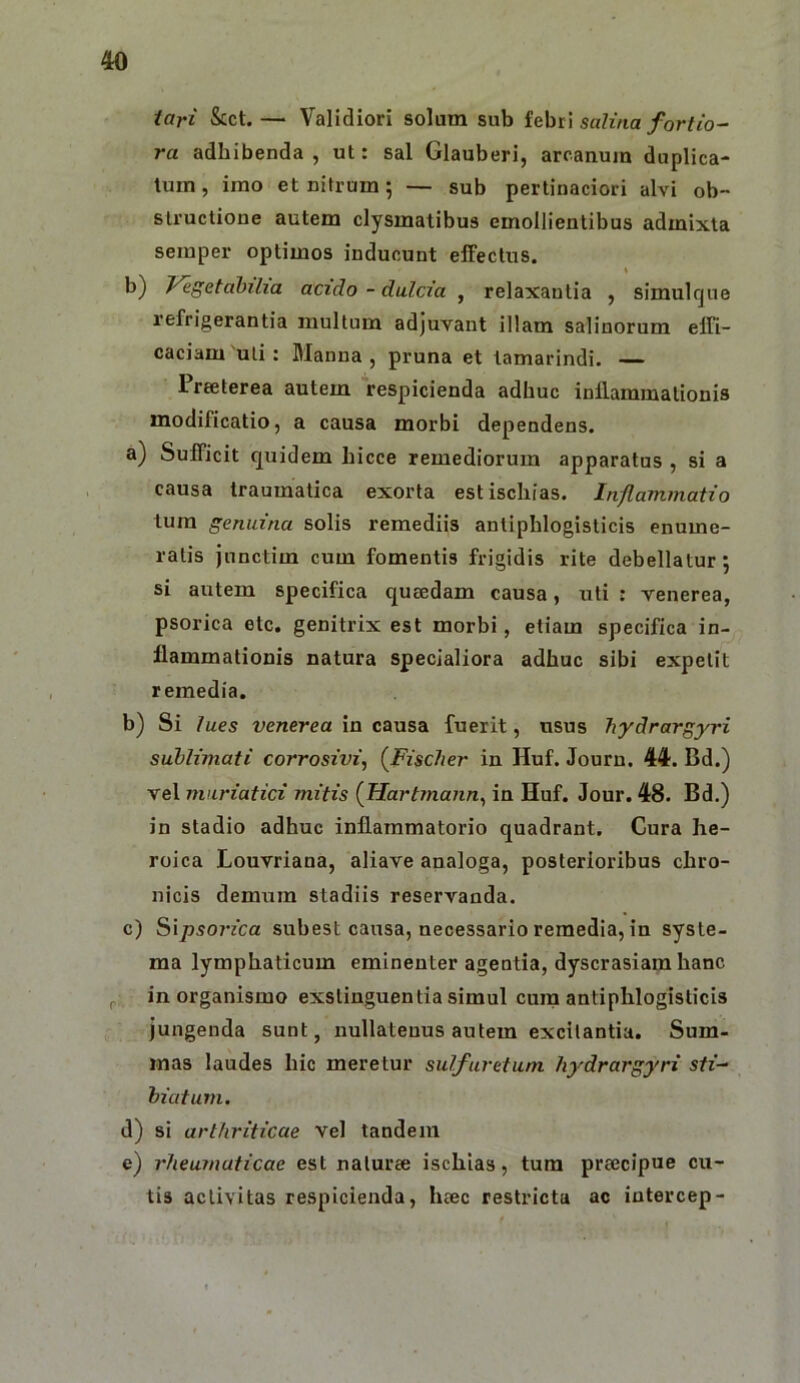 tari &ct.— Validiori solum sub febri saZma/or//o- ra adhibenda , ut: sal Glauberi, arcanum duplica- tum, imo et nitrum; — sub pertinaciori alvi ob- structione autem clysmatibus emollientibus admixta seraper optimos inducunt effectus. b) Vegetabilia acido - dulcia , relaxantia , simulque refrigerantia multum adjuvant illam salinorum effi- caciam 'uti : Manna , pruna et tamarindi. — Preeterea autem respicienda adhuc inflammationis modificatio, a causa morbi dependens. a) Sufficit quidem hicce remediorum apparatus , si a causa traumatica exorta est ischias. Inflammatio tura genuina solis remediis antiphlogisticis enume- ratis junctim cum fomentis frigidis rite debellatur; si autem specifica queedam causa, uti : venerea, psorica etc. genitrix est morbi, etiam specifica in- flammationis natura specialiora adhuc sibi expetit remedia. b) Si lues venerea in causa fuerit, usus hydrargyri sublimati corrosivi, (^Fisclier in Huf. Jouru, 441. Bd.) vel muriatici mitis {TIartmann, in Huf. Jour. 48. Bd.) in stadio adhuc inflammatorio quadrant. Cura he- roica Louvriana, aliave analoga, posterioribus chro- nicis demum stadiis reservanda. c) Sipso7'ica subest causa, necessario remedia, in syste- ma lymphaticum eminenter agentia, dyscrasiam hanc in organismo exstinguentia simul cura antiphlogisticis jungenda sunt, nullatenus autem excitantia. Sum- mas laudes hic meretur sulfuretum hydrargyri sfz- biafum. d) si arthriticae vel tandem e) rheumaticae est naturcC ischias, tura preecipue cu- tis activitas respicienda, heec restricta ac intercep-