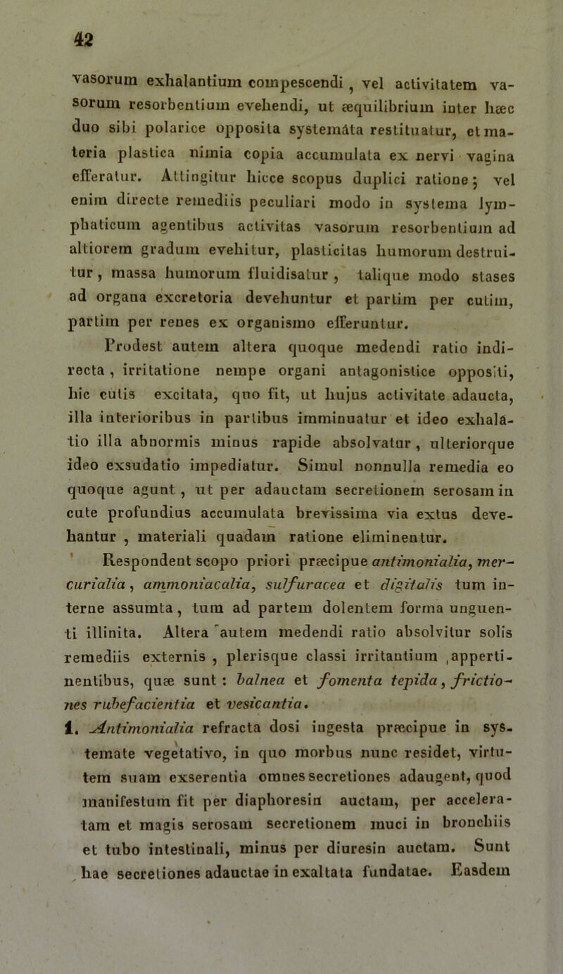 vasorum exhalantium compescendi, vel activitatem va- sorum resorbentium evehendi, ut ccquilibrium inter hac duo sibi polarice opposita systemata restituatur, et ma- teria plastica nimia copia accumulata ex nervi vagina efferatur. Attingitur hicce scopus duplici ratione 5 vel enim directe remediis peculiari modo in systema lym- phaticum agentibus activitas vasorum resorbentiujn ad altiorem gradum evehitur, plastlcitas humorum destrui- tur , massa humorum fluidisatur , talique modo stases ad organa excretoria devehuntur et partim per cutim, partim per renes ex organismo efferuntur. Prodest autem altera quoque medendi ratio indi- recta , irritatione nempe organi antagonistice oppositi, hic cutis excitata, quo fit, ut hujus activitate adaucta, illa interioribus in partibus imminuatur et ideo exhala- tio illa abnormis minus rapide absolvatur, ulteriorque ideo exsudatio impediatur. Simul nonnulla remedia eo quoque agunt, ut per adauctam secretionem serosam in cute profundius accumulata brevissima via extus deve- hantur , materiali quadam ratione eliminentur. Respondent scopo priori preecipue art/?>/iom’aZfar, mer- curialia, ammomacalia, sulfuracea et clivii alis tum in- terne assumta, tura ad partem dolentem forma unguen- ti illinita. Altera autem medendi ratio absolvitur solis remediis externis , plerisque classi irritantium ,apperti- nentibus, quee sunt; halnea et fomenta tepida ^ frictio^ nes rubefacientia et vesicantia. 1. Antimonialia refracta dosi ingesta preecipue in sys- temate vegetativo, in quo morbus nunc residet, virtu- tem suam exserentia omnes secretiones adaugent, quod manifestum fit per diaphoresin auctam, per accelera- tam et magis serosam secretionem muci in bronchiis et tubo intestinali, minus per diuresin auctam. Sunt hae secretiones adauctae io exaltata fundatae. Easdem