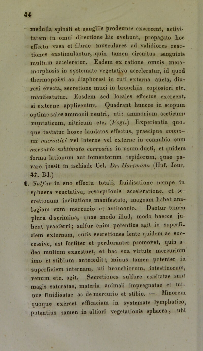 • inedalla spinali et gangliis prodeunte excercent, aclivi- latera in omni directione hic evehunt, propagato hoc effectu vasa et fibrae musculares ad validiores reac- tiones exstimulantur, quin tamen circuitus sanguinis multum acceleretur. Eadem ex ratione omnis meta- morphosis in systemate vegetativo acceleratur, id quod thermopoesi ac diaphoresi in cuti externa aucta, diu- resi evecta, secretione muci in bronchiis copiosiori etc. manifestatur. Eosdem sed locales effectus exercent, si externe applicentur. Quadrant hnncce in scopum optime sales ammonii neutri, uti: ammonium acelicum? muriaticum, nitricum etc. {Vbgt.) Experientia quo- que testatur hqsce laudatos effectus, praecipue aynmo- nii muriatici vel interne vel externe in connubio cura mercurio sublimato corrosivo in usum ducti, et quidem forma lationum aut fomentorum tepidorum, quae pa- rare jussit in iscliiade Cei. Dr. liartmann (Iluf. Jour. 47. Bd.) 4. Sulfur in suo effectu totali, fluidisalione nempe in sphaera vegetativa, resorptionis acceleratione, et se- cretionum incitatione, manifestato, magnam habet ana- logiam cum mercurio et antimonio. Dantur tamen plura discrimina, quae modo illud, modo haecce ju- bent praeferri; sulfur enim potentius agit in superfi- ciem externam, cutis secretiones lente quidem ac suc- cessive, ast fortiter et perduranter promovet, quin a- deo multum exaestuet, et hac sua virtute mercurium imo et stibium antecedit; minus tamen potenter in superficiem internam, uti bronchiorum, intestinorum, renum etc. agit. Secretiones sulfure excitatae sunt magis saturatae, materia animali impregnatae et mi- nus fluidisatae ac de mercurio et stibio. — Minorem quoque exercet efficaciam in systemate lymphatico, potentius tamen in altiori vegetationis sphaera, ubi