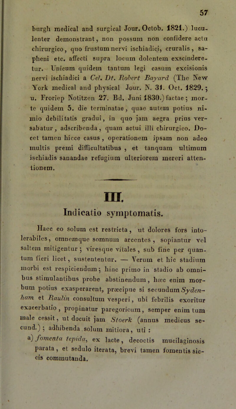 bargh inedical and surgical Jour. Octob. 1821.) lucu- lenter demonstrant, non possum non confidere actu chirurgico, quo frustum nervi ischiadici, cruralis, sa- pheni etc. affecti supra locum dolentem exscindere- tur. Unicum quidem tantum legi casum excisionis nervi ischiadici a Cei. Df. Piohert Bayard (The New York medical and physical Jour. N. 3i. Oct. 1829.; u. Froriep Notitzen 27. Bd. Juni 1830.) factae; mor- te quidem 5. die terminatae, quae autem potius ni- mio debilitatis gradui, in quo jam aegra prius ver- sabatur, adseribenda, quam actui illi chirurgico. Do- cet tamen hicce casus , operationem ipsam non adeo multis premi difficultatibus , et tanquam ultimum ischiadis sanandae refugium ulteriorem mereri atten- tionem. ra. Indicatio symptomatis. Haec eo solum est restricta , ut dolores fors into- lerabiles, omnemque somnum arcentes, sopiantur vel saltem mitigentur 5 viresque vitales, sub fine per quan- tum fieri licet, sustententur. — Verum et hic stadium morbi est respiciendum j hinc primo in stadio ab omni- bus stimulantibus probe abstinendum, htec enim mor- bum potius exasperarent, preeeipue si secundum 7iam et Baubn consultum vesperi, ubi febrilis exoritur exacerbatio, propinatur paregoricum, semper enim tum male cessit, ut docuit ]am Stoerk (annus medicus se- cund.) ; adhibenda solum mitiora, uti : a) foinetxta lepida^ ex lacte, decoctis mucilaginosis parata, et sedulo iterata, brevi tamen fomentis sic- cis commutanda.