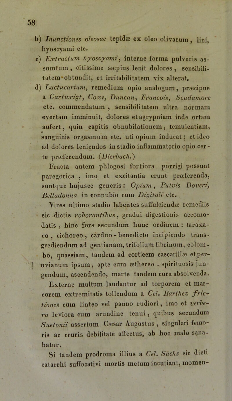 b) Inunctiones oleosae tepidae ex oleo olivarum, lini, hyoscyami etc. c) E.xlractum hyoscyami^ interne forma pulveris as- sumtum , citissime saepius lenit dolores , sensibili- tatem*obtundit, et irritabilitatem vix alterat, d) Lactucarium, remedium opio analogum, praecipue a Cartivrigt, Cocce, Duncan, Francois, Scudamore etc. commendatum , sensibili latem ultra normam evectam imminuit, dolores etagrypniam inde ortam aufert, cpin capitis obnubilationem, temulentiam, » sanguinis orgasmum etc. uti opium inducat; et ideo ad dolores leniendos in stadio inflammatorio opio cer- te praeferendum. {Dierbach.') Fracta autem pblogosi fortiora porrigi possunt paregorica , imo et excitantia erunt praeferenda, suntc[ue hujusce generis: Opium, Pulvis Doveri, Belladonna in connubio cum Digitali etc. Yires ultimo stadio labentes suffulciendae remediis sic dictis roborantibus, gradui digestionis accomo- datis , hinc fors secundum hunc ordinem : taraxa- co , cichoreo, carduo - benedicto incipiendo trans- grediendum ad gentianam, trifolium fibrinum, colorn- • ho, quassiam, tandem ad corticem cascarillae elper- T uvianura ipsum, apte cum eethereo -spiriluosis jun- gendum, ascendendo, marte tandem cura absolvenda. Externe multum laudantur ad torporem et mar- corem extremitatis tollendum a Cei. Barthez fric- tiones cum linteo vel panno rudiori, imo et verbe- ra leviora cum arundine tenui, quibus secundum Suetonii assertum Ceesar Augustus , singulari femo- ris ac cruris debilitate affectus, ab hoc malo sana- batur. Si tandem prodroma illius a Cei. Sachs sic dicli catarrhi suffocativi mortis metum Incutiant, momen-