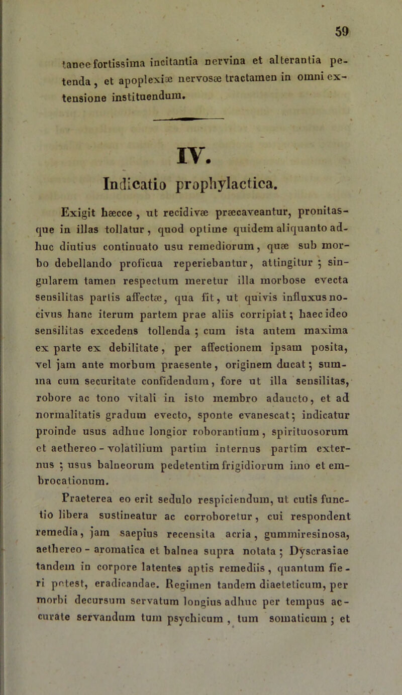 lance fortissima incitantia nervina et alterantia pe- tenda et apoplexiae iiervosee tractamen in omni ex- tensione instituendum. IV. Indicatio prophylactica. Exigit hsecce , ut recidivae praecaveantur, pronitas- que in illas tollatur , quod optime quidem aliquanto ad- huc diutius continuato usu remediorum, quae sub mor- bo debellando proficua reperiebantur, attingitur 5 sin- gularem tamen respectum meretur illa morbose evecta seusilitas partis affectae, qua fit, ut quivis influxus no- civus hanc iterum partem prae aliis corripiat; haec ideo sensilitas excedens tollenda ; cura ista autem maxima ex parte ex debilitate, per affectionem ipsam posita, vel jam ante morbum praesente, originem ducat; sum- ma cura securitate confidendum, fore ut illa sensilitas, robore ac tono vitali in isto membro adaucto, et ad normalitatis gradum evecto, sponte evanescat; indicatur proinde usus adhuc longior roborantium, spirituosorum et aethereo - volatilium partim internus partim exter- nus ; usus balneorum pedetentim frigidiorum imo et em- brocationum. Praeterea eo erit sedulo respiciendum, ut cutis func- tio libera sustineatur ac corroboretur, cui respondent remedia, jam saepius recensita acria, gummiresinosa, aethereo - aromatica et balnea supra notata ; Dyscrasiae tandem in corpore latentes aptis remediis, quantum fie- ri potest, eradicandae. Regimen tandem diaeteticum, per morbi decursum servatum longius adhuc per tempus ac- curate servandum tum psychicum , tum somaticum j et