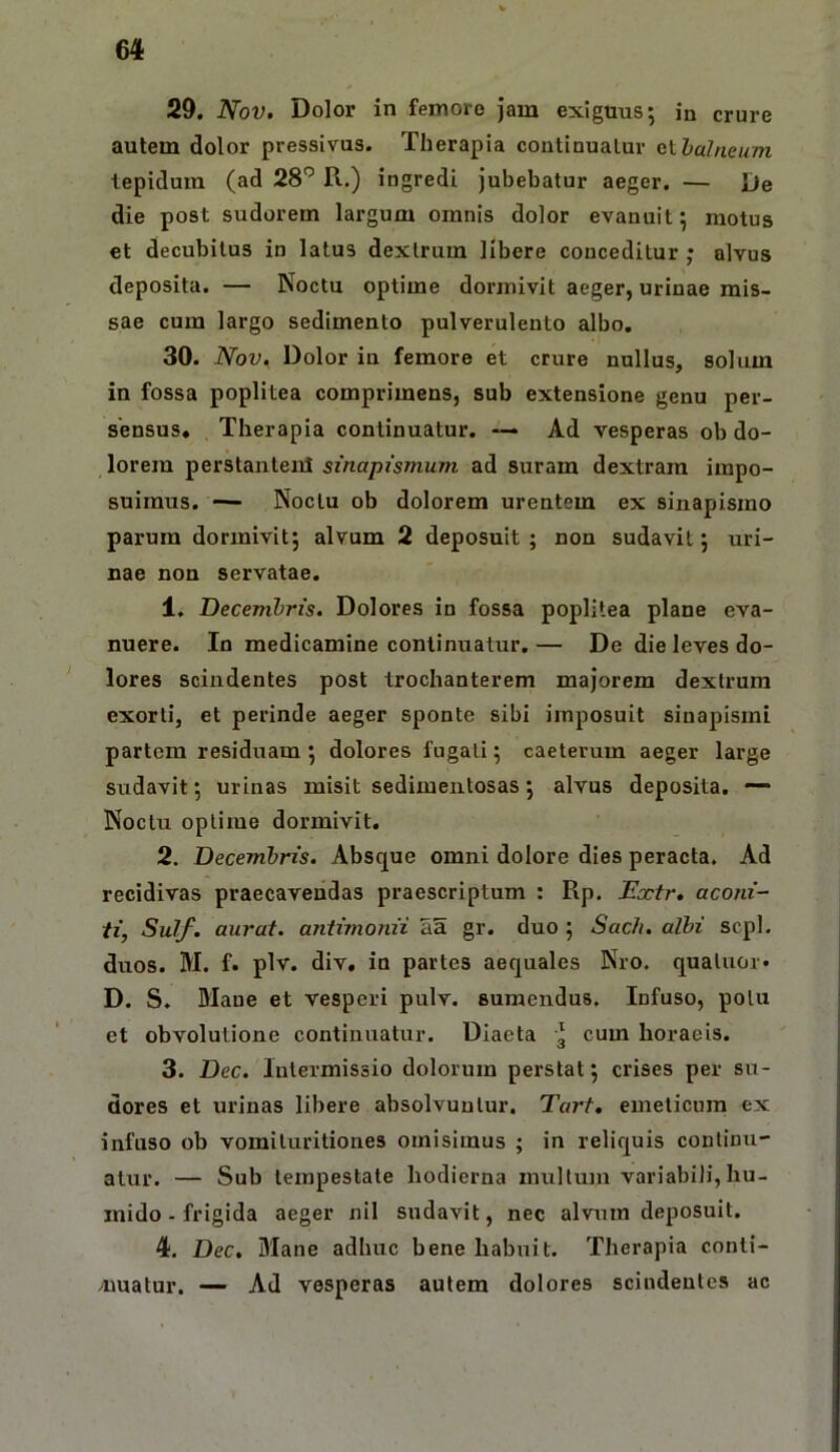 29. Nov. Dolor in femoro Jam exiguus; in crure autem dolor pressivus. Therapia coutinualur fiihalneum tepidum (ad 28'’ R.) ingredi jubebatur aeger. — l)e die post sudorem largum omnis dolor evanuit; motus et decubitus in latus dextrum libere conceditur ; alvus deposita. — Noctu optime dormivit aeger, urinae mis- sae cum largo sedimento pulverulento albo. 30. Nov. Dolor in femore et crure nullus, solum in fossa poplitea comprimens, sub extensione genu per- sensus. Therapia continuatur. — Ad vesperas ob do- lorem perstantenl sinapismum ad suram dextram impo- suimus. — Noctu ob dolorem urentem ex sinapismo parum dormivit; alvum 2 deposuit ; non sudavit; uri- nae non servatae. 1. Decembris. Dolores in fossa poplitea plane eva- nuere. In medicamine continuatur. — De die leves do- lores scindentes post trochanterem majorem dextrum exorti, et perinde aeger sponte sibi imposuit sinapismi partem residuam ; dolores fugati; caeteriim aeger large sudavit; urinas misit sedimentosas; alvus deposita. — Noctu optime dormivit. 2. Decembris. Absque omni dolore dies peracta. Ad recidivas praecavendas praescriptum : Rp. Boctr» aconi- ti, Sulf. aurat. antimonii aa gr. duo ; Sacfi. albi scpl. diros. M. f. plv. div, in partes aequales Nro. qualuor* D. S. Blaue et vesperi pulv. sumendus. Infuso, potu et obvolutione continuatur. Diaeta 3 cum horaeis. 3. Dec. Intermissio dolorum perstat; crises per su- dores et urinas libere absolvuntur. Tart, emeticum ex infuso ob vomituritiones omisimus ; in reliquis continu- atur. — Sub tempestate hodierna multum variabili, hu- inido - frigida aeger nil sudavit, nec alvum deposuit. 4. Dec. Mane adhuc bene habuit. Therapia conti- amatur. —• Ad vesperas autem dolores scindentes ac