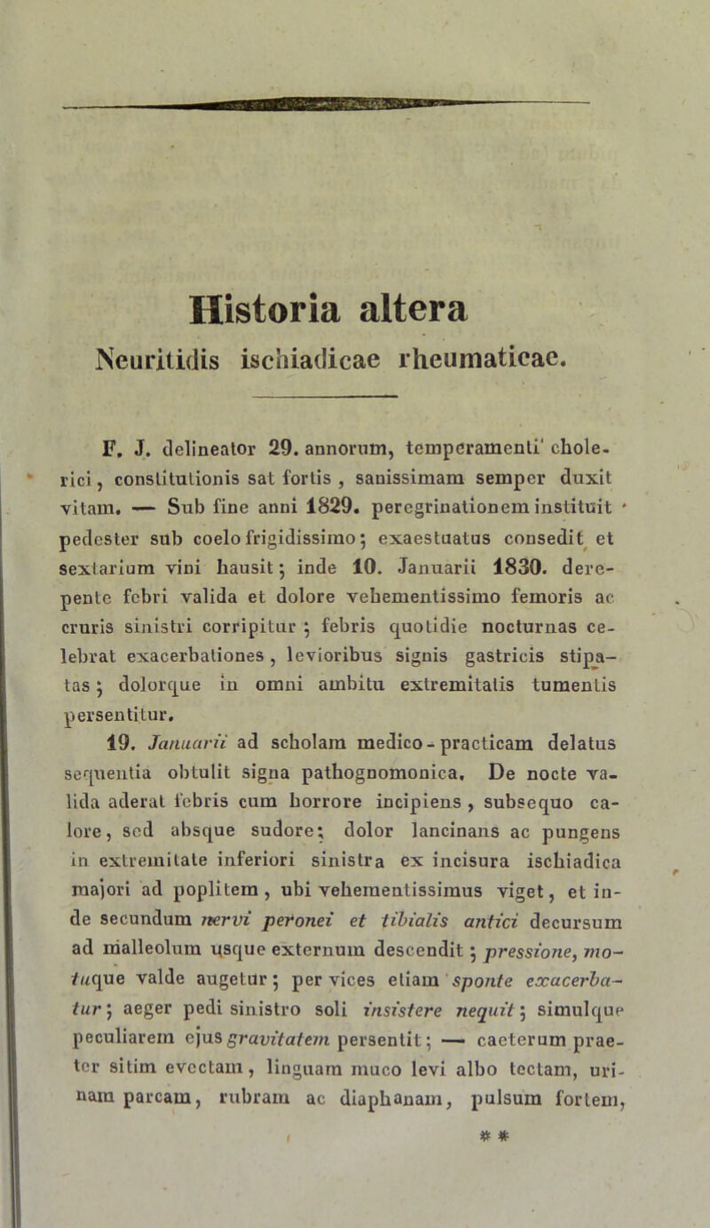 Historia altera Neuritidis ischiadicae rheumaticae. F. J. delineator 29. annorum, temperamenti' chole. rici, constitutionis sat fortis , sanissimam semper duxit vitam. — Sub fine anni 1829. peregrinationem instituit * pedester sub coelo frigidissimo; exaestuatus consedit et sextarium vini hausit j inde 10. Januarii 1830. dere- pente febri valida et dolore vehementissimo femoris ac cruris sinistri corripitur j febris quotidie nocturnas ce- lebrat exacerbationes, levioribus signis gastricis stipa- tas ; dolorque in omni ambitu extremitatis tumentis persentitur, 19. Januarii ad scholam medico-^practicam delatus sequentia obtulit signa pathognomonica. De nocte va- lida aderat febris cum horrore incipiens , subsequo ca- lore, sed absque sudore; dolor lancinans ac pungens in extremitate inferiori sinistra ex incisura ischiadica majori ad poplitem, ubi veheraentissimus viget, et in- de secundum nervi peVonei et tibialis antici decursum ad ndalleolum qsque externum descendit 5 pressione, mo~ /«que valde augetur; per vices etiam s/jo/i/e exacerba- tur', aeger pedi sinistro soli insistere nequit', simulque peculiarem ejusg^ram/a/c/n persentit; — caeterum prae- ter sitim evectam, linguam muco levi albo tectam, uri- nam parcam, rubram ac diaphanam, pulsum fortem,