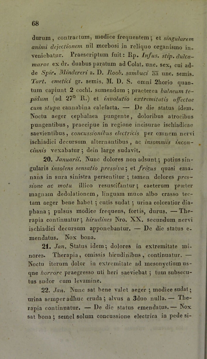 durum, contraclum, modice freqiieutem; singularem animi dejechonem nil morbosi iii reliquo organismo in- venicbalur. Praescriptum fuit: llp, Infus. siip. dulca- marae ex dr. duabus paratum ad Colat, unc. sex, cui ad- de Spir, JMindereri a. D. Fiool). sainhuci aa unc. semis. Tart. emelici gr. semis. M. D. S. omni 2horio quan- tum capiunt 2 cochl. sumendum ; praeterea halneum /e- pidum (ad 27° R.) et involutio extremiluiis umectae cum stupa cannabina calefacta. — De die status idem. Noctu aeger cephalaea pungente, doloribus atrocibus pungentibus, praecipue in regione incisurae ischiadicae saevientibus, concussionibus electricis per omnem nervi ischiadici decursum alternantibus, ac insomniis incon- cinnis vexabatur \ deiu large sudavit. 20. Januarii. Nunc dolores non adsunt 5 potius sin- gularis insolens sensatio p?'essiva‘^ el frigus quasi ema- nans in sura sinistra persentitur 5 tamen dolores prcs~ sione ac motu illico resuscifantur 5 caeterura prteter magnam dedolationem, linguam muco albo crasso tec- tam aeger bene habet ; cutis sudat •, uriua coloratior dia- phana ; pulsus modice frequens, foriis, durus. —The- rapia continuatur, hirudines Nro. XX. secundum nervi ischiadici decursum apponebantur. — De die status e- mendatus. Nox bona. 21. Jan. Status idem*, dolores in extremitate mi- nores. Therapia, omissis hirudinibus , continuatur. — Noctu iterum dolor iii extremitate ad mesonyctium us- c[ue horrore praegresso uti heri saeviebat ; tum subsecu- tus sudor cum levamine. 22. Jan. Nunc sat bene valet aeger 5 modice sudat- urina semperadhuc cruda; alvus a 3duo nulla.— The- rapia continuatur, — De die status emendatus.— Nox sat bona ; semel solum concussione electrica in pede si-