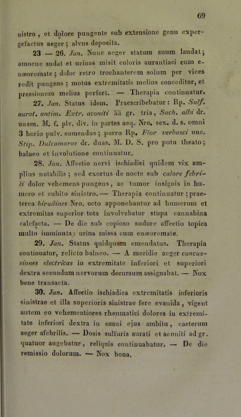 nistro , ct dolore puiigenle sub extensione genu exper- gefactus aeger; alvus deposita. 23 — 26. Jan. Nunc aeger statura suura laudat; amoene sudat et urinas misit coloris auraiitiaci cum e- nceoremate ; dolor retro trocbaiitercm solum per vices redit pungens ; motus extremitatis melius conceditur, et pressionem melius perfert. — Therapia continuatur. 27. Jan. Status idem. Praescribebatur: Rp. Sulf. aiirat. antim. Extr. aconiti aa gr. tria, Sach, albi dr. unam. M. f. plv. div, in partes aeq. Nro, sex. d. s. omni 3 horio pulv. sumendus ; porro Ptp. Flor verbasci unc. Stip. Dulcamarae dr. duas. M. D. S. pro potu theato; balneo et involutione continuatur. 28. Jan. Affectio nervi ischiadici quidem vix am- plius notabilis ; sed exortus de nocte sub calore febri- li dolor vehemens pungens, ac tumor insignis in hu- mero et cubito sinistro.— Therapia continuatur ;prae- terea hirudines Nro. octo apponebantur ad humerum et extremitas superior tota involvebatur stupa cannabina calefacta. — De die sub copioso sudore affectio topica mullo imminuta; urina missa cum eneeoremate. 29. Jan. Status quidquam emendatus. Therapia continuatur, relicto balneo. — A meridie aeger concus- siones electricas in extremitate inferiori et superiori dextra secundum nervorum decursum assignabat. — Nox bene transacta, 30. Jan. Affectio ischiadica extremitatis inferioris sinistrae et illa superioris sinistrae fere evanida , vigent autem eo vehementiores rheumatici dolores in extremi- tate inferiori dextra in omni ejus ambitu, caeterum aeger afebrilis. — Dosis sulfuris aurali et aconiti adgr. •[uatuor augebatur, reliquis continuabatur. — De die remissio dolorum. — Nox bona. ,