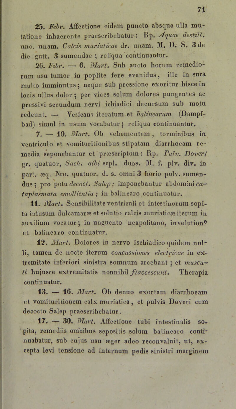 25. Felr. Affectione eidem puncto absque ulla mu- tatione inhaerente praescribebatur: Rp.destill, iinc. unam. Calcis muriaticae dr. unam. M. D. S. 3 de dic gutt. 3 sumendae ^ reliqua continuantur. 26. Fehr. — 6. Mart. Snb aucto horum remedio- rum usu tumor in poplite fere evanidus, ille in sura multo imminutus; necjue sub pressione exoritur hisce iu locis ullus dolor ; per vices solum dolores pungentes ac pressivi secundum nervi ichiadici decursum sub motu redeunt. — Yesican^ iteratum et halinearum (Dampf- bad) simul in usum vocabatur, reliqua continuantut. 7. — 10, Mart. Ob vehementem , torminibus in ventriculo et vomituritionibus stipatam diarrhoeam re- media seponebantur et preescriptum : Rp. Pulv. Dover{ gr. quatuor, Sach. dlhi scpl. duos. W. f. plv. div. in part. eeq. Nro. quatuor. d. s. omni 3 horio pulv. sumen- dus; pro potu cZecocf. Salep; imponebantur abdomini ca- faplasmata emollientia ; in balinearo continuatur. 11. Mart. Sensibilitate ventriculi et intestinorum sopi- ta infusum dulcamaree et solutio calcis muriaticae iterum in auxilium vocatur; in unguento neapolitano, involution® et balinearo continuatur. 12. Mart. Dolores in nervo ischiadico quidem nul- li, tamen de nocte iterum concussiones electricae in ex- tremitate inferiori sinistra somnum arcebant ; et muscu- li bujusce extremitatis nonnihil flaccescunt. Therapia continuatur. 13. — 16. Mart. Ob denuo exortam diarrhoeam cl vomiturilionem calx muriatica, et pulvis Doveri cum decocto Salep praescribebatur. 17. ■— 30. Mart. Affectione tubi intestinalis so- pita, remediis omnibus sepositis solum balinearo conti- nuabatur, sub cujus usu eeger adeo reconvaluit, ut, ex- cepta levi tensione ad internum pedis sinistri marginem