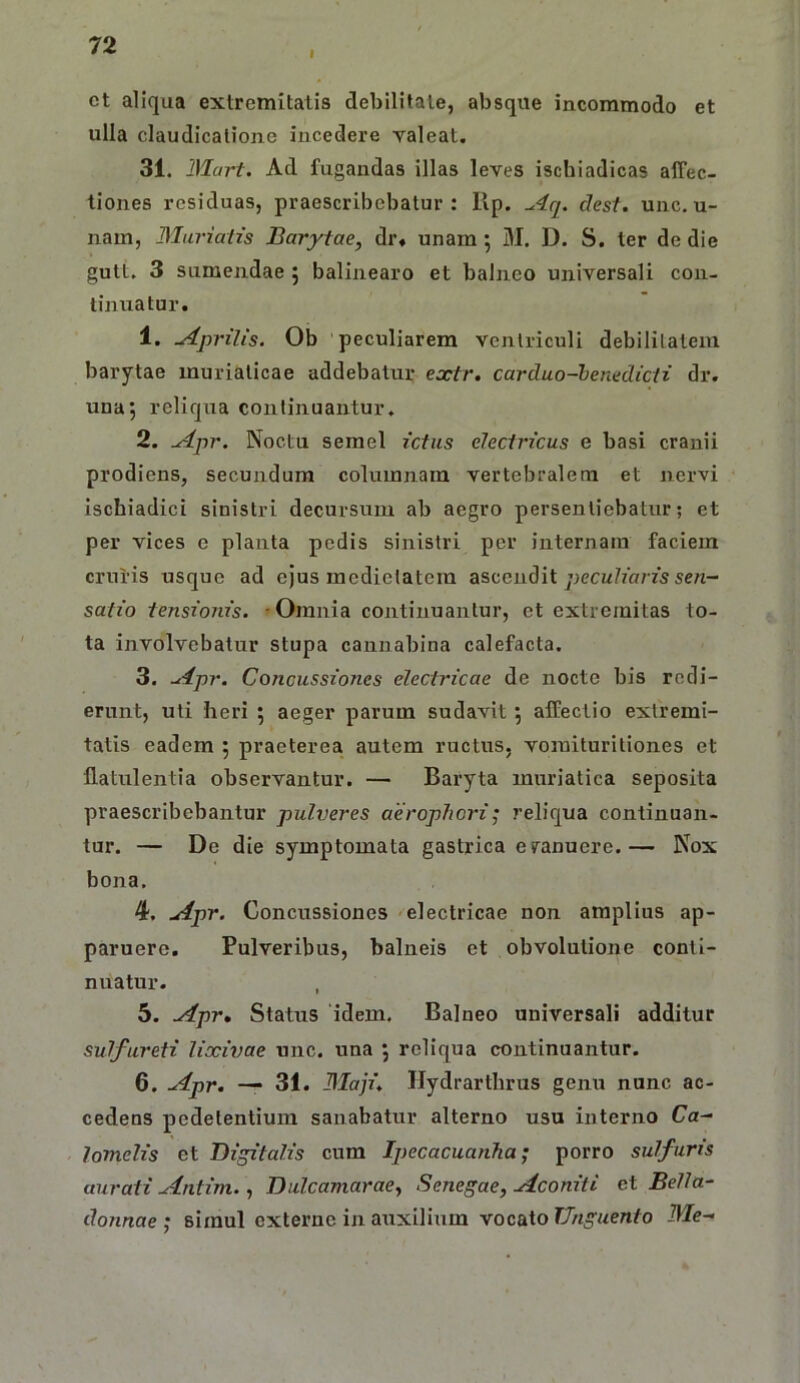 I ct aliqua extremitatis debilitate, absque incommodo et ulla claudicatione incedere valeat. 31. Hlart. Ad fugandas illas leves ischiadicas affec- tiones residuas, praescribebatur: llp. ^4q. clest. unc, u- nam, Murialis Barytae, dr» unam; M. D. S. ter de die gutt. 3 sumendae j baliiiearo et balneo universali con- tinuatur. 1. Aprilis. Ob peculiarem ventriculi debilitatem barytae muriaticae addebatur extr. carduo-heitedicii dr. una; reliqua continuantur. 2. Apr. Noctu semel ictus electricus e basi cranii prodiens, secundum columnam vertebralem et nervi ischiadici sinistri decursum ab aegro persentiebatur; et per vices c planta pedis sinistri per internam faciem cruris usque ad ejus medietatem ascendit peculiaris sen- satio tensioiiis. -Omnia continuantur, et extremitas to- ta involvebatur stupa cannabina calefacta. 3. Apr. Concussiones electricae de nocte bis redi- erunt, uti heri ; aeger parum sudavit; affectio extremi- tatis eadem ; praeterea autem ructus, vomituritiones et flatulentia observantur. — Baryta muriatica seposita praescribebantur pulveres aerophori; reliqua continuan- tur. — De die symptomata gastrica evanuere.— Nox bona. 4. Apr. Concussiones electricae non amplius ap- paruere. Pulveribus, balneis et obvolutione conti- nuatur. , 5. Apr, Status 'idem. Balneo universali additur sulfureti lixivae unc. una ; reliqua continuantur. 6. Apr. — 31. Blaji. Hydrarthrus genu nunc ac- cedens pedetentiura sanabatur alterno usu interno Ca- lomelis et Digitalis cum Ipecacuanha; porro sulfuris aurati Antim., DiilcamaraCy Senegae, Aconiti ei Bella- do?inae ; simul externe in auxilium vocato Me-