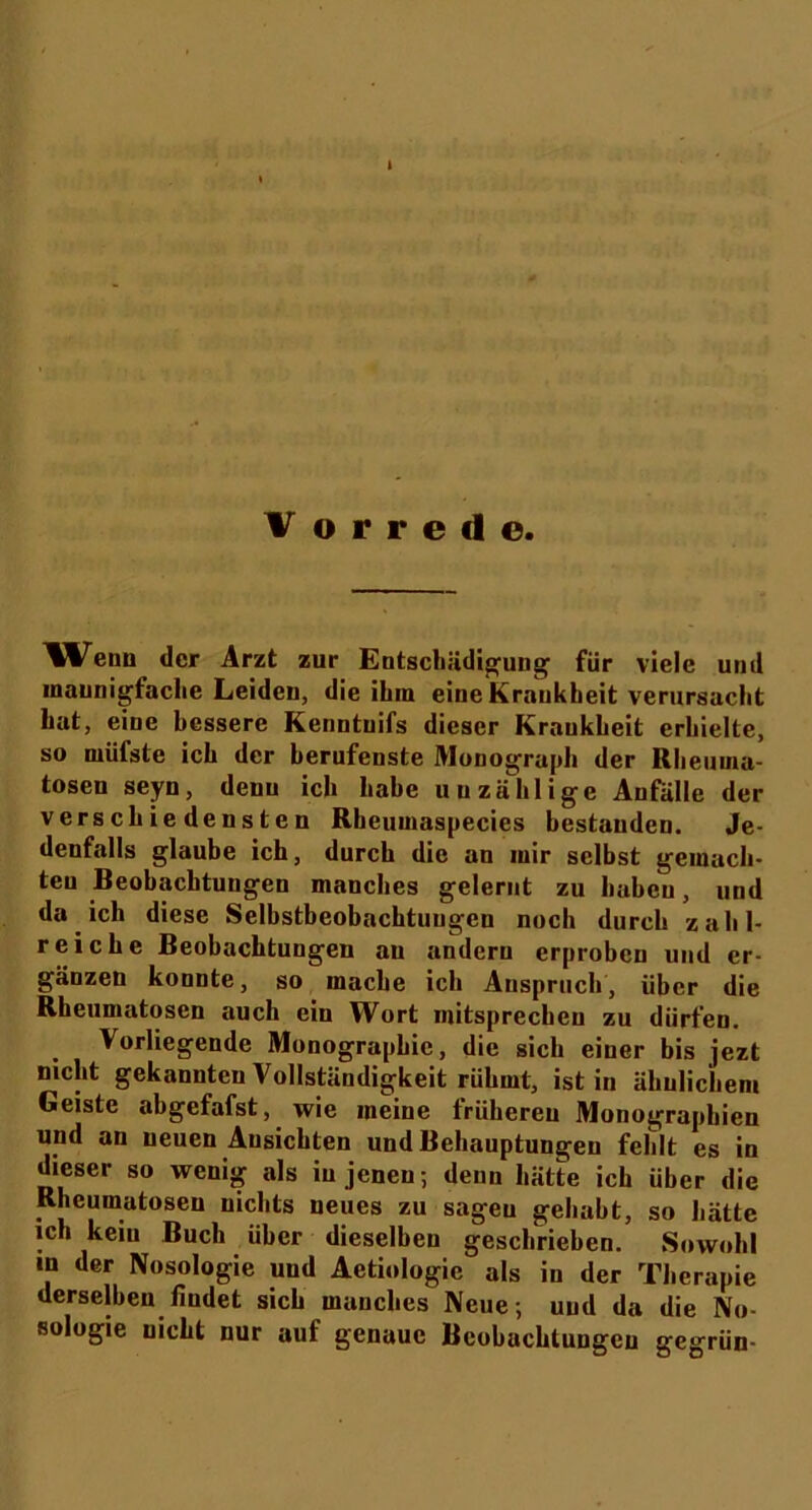 Wenn der Arzt zur Entschädigung für viele und maunigfaclie Leiden, die ihm eine Krankheit verursacht hat, eine bessere Kenntuifs dieser Kraukheit erhielte, so nnifsle ich der berufenste Monograph der Rheurna- tosen seyn, denn ich habe unzählige Anfälle der verschiedensten Rbeumaspecies bestanden. Je- denfalls glaube ich, durch die an mir selbst gemach- ten Beobachtungen manches gelernt zu haben, und da ich diese Selbstbeobachtungen noch durch zahl- reiche Beobachtungen au andern erproben und er- gänzen konnte, so mache ich Anspruch, über die Rheumatosen auch ein Wort mitsprechen zu dürfen. Vorliegende Monographie, die sich einer bis jezt nicht gekannten Vollständigkeit rühmt, ist in ähnlichem Geiste abgefafst, wie meine frühereu Monographien und an neuen Ansichten und Behauptungen fehlt es in dieser so wenig als in jenen; denn hätte ich über die Rheumatoseu nichts neues zu sagen gehabt, so hätte ich kein Buch über dieselben geschrieben. Sowohl »n der Nosologie und Aetiologic als in der Therapie derselben findet sich manches Neue; und da die No- sologie uicht nur auf genaue Beobachtungen gegrün-