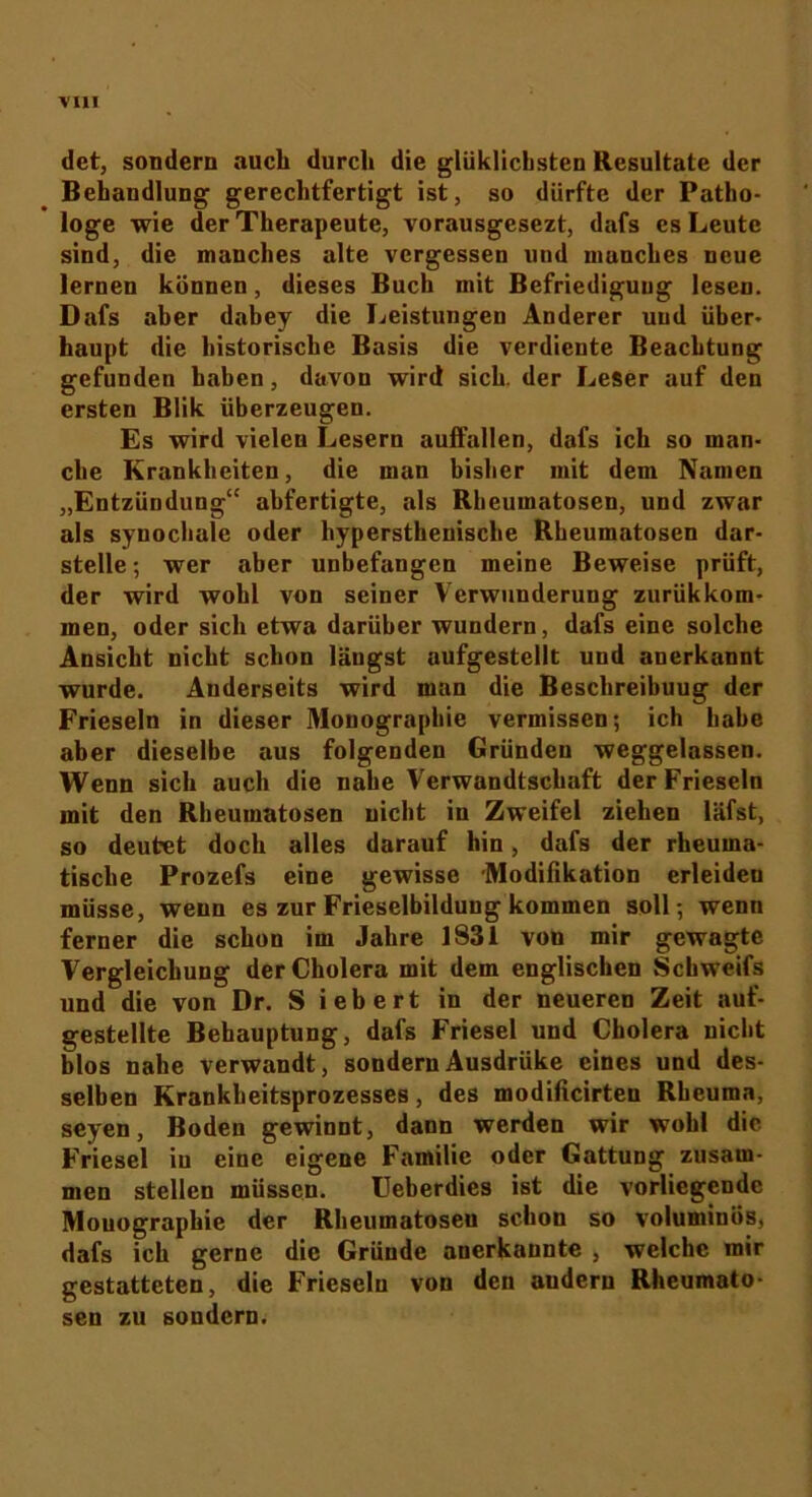 dct, sondern auch durch die glüklicbsten Resultate der Behandlung gerechtfertigt ist, so dürfte der Patho- loge wie der Therapeute, vorausgesezt, dafs es Leute sind, die manches alte vergessen und munches neue lernen können, dieses Buch mit Befriedigung lesen. Dafs aber dabey die Leistungen Anderer und über- haupt die historische Basis die verdiente Beachtung gefunden haben, davon wird sich, der Leser auf den ersten Blik überzeugen. Es wird vielen Lesern auifallen, dafs ich so man- che Krankheiten, die man bisher mit dem Namen „Entzündung“ abfertigte, als Rbeumatosen, und zwar als synochale oder hypersthenische Rbeumatosen dar- stelle; wer aber unbefangen meine Beweise prüft, der wird wohl von seiner Verwunderung zurükkom- men, oder sich etwa darüber wundern, dafs eine solche Ansicht nicht schon längst aufgestellt und anerkannt wurde. Anderseits wird man die Beschreibuug der Frieseln in dieser Monographie vermissen; ich habe aber dieselbe aus folgenden Gründen weggelassen. Wenn sich auch die nahe Verwandtschaft der Frieseln mit den Rbeumatosen nicht in Zweifel ziehen läfst, so deutet doch alles darauf hin, dafs der rheuma- tische Prozefs eine gewisse Modifikation erleiden müsse, wenn es zur Frieselbildung kommen soll; wenn ferner die schon im Jahre 1831 von mir gewagte Vergleichung der Cholera mit dem englischen Schweifs und die von Dr. S iebert in der neueren Zeit auf- gestellte Behauptung, dafs Friesei und Cholera nicht blos nahe verwandt, sondernAusdrüke eines und des- selben Krankheitsprozesses, des modificirteu Rheuma, seyen, Boden gewinnt, dann werden wir wohl die Friesei iu eine eigene Familie oder Gattung zusam- men stellen müssen. Ueberdies ist die vorliegende Monographie der Rheumatosen schon so voluminös, dafs ich gerne die Gründe anerkannte , welche mir gestatteten, die Frieseln von den auderu Rheumato- sen zu sondern.