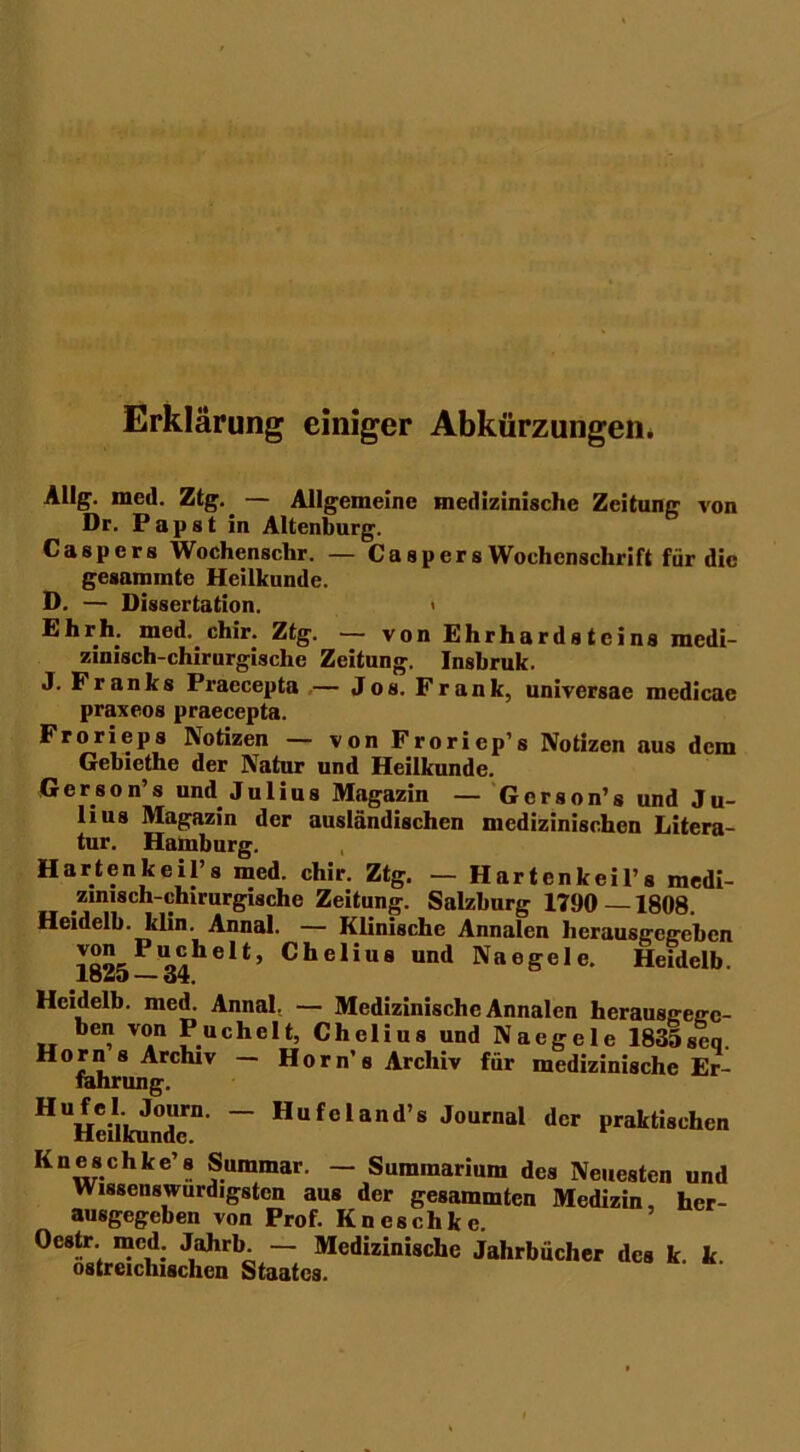 Erklärung einiger Abkürzungen. Allg. med. Ztg. — Allgemeine medizinische Zeitung von Dr. Papst in Altenburg. Caspcrs Wochenschr. — Caspers Wochenschrift für die gesaramte Heilkunde. D. — Dissertation. < Ehrh. med.. chir. Ztg. — von Ehrhardstcins medi- zinisch-chirurgische Zeitung. Insbruk. J* Franks Praecepta — Jos. Frank, universae mcdicae praxeos praecepta. Frorieps Notizen — von Froriep’s Notizen aus dem Gebiethe der Natur und Heilkunde. Gerson’s und Julius Magazin — Gerson’s und Ju- lius Magazin der ausländischen medizinischen Litera- tur. Hamburg. Hartenkeil’s med. chir. Ztg. — Hartenkeil’s medi- zinisch-chirurgische Zeitung. Salzburg 1790—1808. Heidelb. klin. Annal. — Klinische Annalen herausgegeben 1825 —34helt’ Chelius und Regele. Heidelb. Heidelb. med. Annal. — Medizinische Annalen herausgege- ben von Puchelt, Chelius und Naegele 1835seq. Horn s Arcluv — Horn’s Archiv für medizinische Er- fahrung. HHeilkunden ~ Hufeland’s Journal der praktischen Kneschke’s Summar. — Summarium des Neuesten und Wissenswurdigsten aus der gesammten Medizin, her- ausgegeben von Prof. Kneschke. Oestr. med. Jahrb — Medizinische Jahrbücher des k. k ostreichischcn Staates.