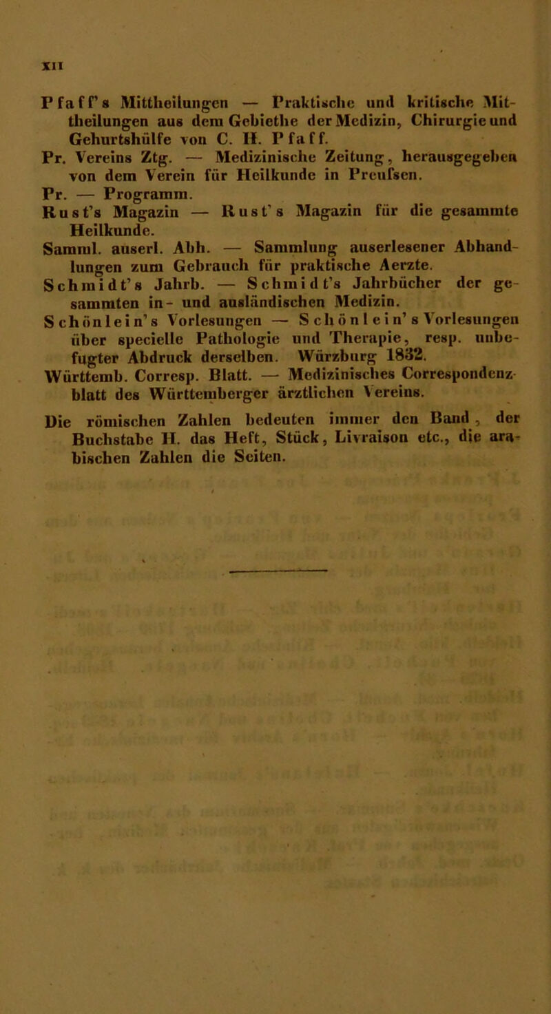 Pfaff’s Mittheilungen — Praktische und kritische Mit- theilungen aus dem Gebiethe der Medizin, Chirurgie und Gehurtshülfe von C. II. Pfaff. Pr. Vereins Ztg. — Medizinische Zeitung, herausgegeben von dem Verein für Heilkunde in Preufsen. Pr. — Programm. Rust's Magazin — Bust’s Magazin für die gesammte Heilkunde. Samml. auserl. Abh. — Sammlung auserlesener Abhand- lungen zum Gebrauch für praktische Aerzte. Schmidt’s Jahrb. — Schmidt’s Jahrbücher der ge- summten in- und ausländischen Medizin. Schiinlein’s Vorlesungen — S ch ö n 1 e i n’ s Vorlesungen über specielle Pathologie und Therapie, resp. unbe- fugter Abdruck derselben. Würzburg 1832. Württemh. Corresp. Blatt. — Medizinisches Correspondeuz blatt des Württembergcr ärztlichen Vereins. Die römischen Zahlen bedeuten immer den Band , der Buchstabe II. das Heft, Stück, Livraison etc., die ara- bischen Zahlen die Seiten.