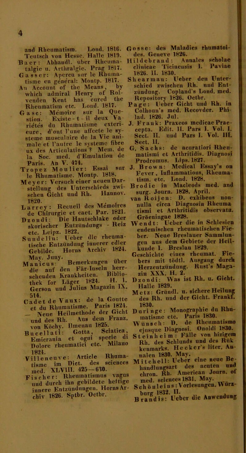 and Rhenmatism. Loml. 1816. Tentsch von Hesse. Halle 1819. Raer: Abhamll. über Rhctima- talgie u. Arthralgie. Prag 1817. Gasser: Apercu sur le Rhiiina- tisme en general: Montp. 1817. Au Account of the Means, by which adrairal Henry of Rol- lenden Keilt has cureil the Rhenmatism etc. Lond. 1817. Gase: Memoire sur la Que- stion. Existe-t- il deux Va rietes du Rhumatisme exteri- eure, d’ont l’une alfecte le Sy- steme musculaire de la Vie ani- male et l’autre le Systeme flbre ux des Articulations '? Meui. de la Soc. med. d’Emulation de Pari9. An V. 474. Tropez Moulier: Essai sur le Rhumatisme. Montp. 1818. Meyer: Versuch einer neuen Dar- stellung des Unterschieds zwi- schen Gicht und Rh. llannov. 1820. ,, . Larrey: Recueil des Memoircs de Chirurgie et caet. Par. 1821. Dzondi: Die Hautschlake oder skorischer Entzündungs - Reiz etc. Leipz. 1822. Sundelin: l'eber die rheuma- tische Entzündung innerer edler Gebilde. Horn9 Archiv 1824. May. Juny. ... Manicus: Bemerkungen über die auf den Für-Inseln herr- schcuden Krankheiten. Biblio- thek for Läger 1824. H. 1. Gerson und Julius Magazin l.\. 514. Cad et d e Vaux: de la Goutte et du Rhumatisme. Paris 1824. — Neue Heilmethode der Gicht und des Rh. Aus dem Franz, von Köchy. Ilmenau 1825. Bucellati: Gotta, Sciaticn, Emicrania et ogni spceie di Dolore rheuinatici etc. Milauo 1824. Villeneuvc: Articlc Khnma- tisme im Dict. des scienceä med. XLV111. 425-670. Fischer: Rheumatismus vagus und durch ihn gebildete heftige innere Entzündungen. Horns Ar- chiv 1826. Sptbr. Octbr. Gosse: des Maladics rhumatoi- des. Geueve 1826. Hildebrauil: Annales scholae clinicae Ticineusis I. l'aviae 1826. II. 1830. Shearinan: Ueber den Unter- schied zwischen Rh. und Ent- zündung. Copland’s Lond. med. llepository 1826. Octbr. Page: lieber Gicht und Rh. in Colhoun’s med. Recorder. Phi- lad. 1826. Jul. J. Frank: 1‘raxeos mcdicae Prae- cepta. Eilit. 11. Pars 1. Vol. 1. Sect. II. und Pars I. Vol. III. Sect, II. G. Sachs: de acuratiori Rheu- matismi et Arthritidis. Diagnosi Prodromus. Lips. 1827, J. Brown: Medical Essay’s on Fever. luflammations, Rheuma- tism. etc. Lond. 1828. Brodie in Macleoils med. and surg. Journ. 1828. April. vanRoijen: D. exhibens non- nulla circa Diagnosiu Rheuma tismi et Arthritidis observata. Gröeningae 1828. Wendt: Ueber die in Schlesien endemischen rheumatischen Fie- ber. Neue Breslauer Sammlun- gen aus dem Gebiete der Heil- kunde I. Breslau 1829. Geschichte eines rheumat. Fie- bers mit tödtl. Ausgang durch Herzentzündung. Rust’s Maga- zin XXX. H. 2. Dzondi: Was ist Rh. u. Gicht. Halle 1829. Metz: Gründl. n. sichere Heilung des Rh. und der Gicht. Frankf. 1030. Du ringe: Monographie du Rhu- lnatisinc etc. Paris 1830. Wünsch: D. de Rhcumatismo ejusque Diagnosi. Onoldi 1830. St ein heim : Fälle von hizigem Rh des Schlunds und des Rüfc keiimarks. Heckcr’s liter. An nalen 1830. May. Mitchell: Ueber eine neue Be- handlungsart des acuten und chron. Rh. American Journ. ol med. Sciences 1831. May. Scho uleins: V orlesungeu. B urz- burg 1832. II* . Brandts: Ueber die Anwendung