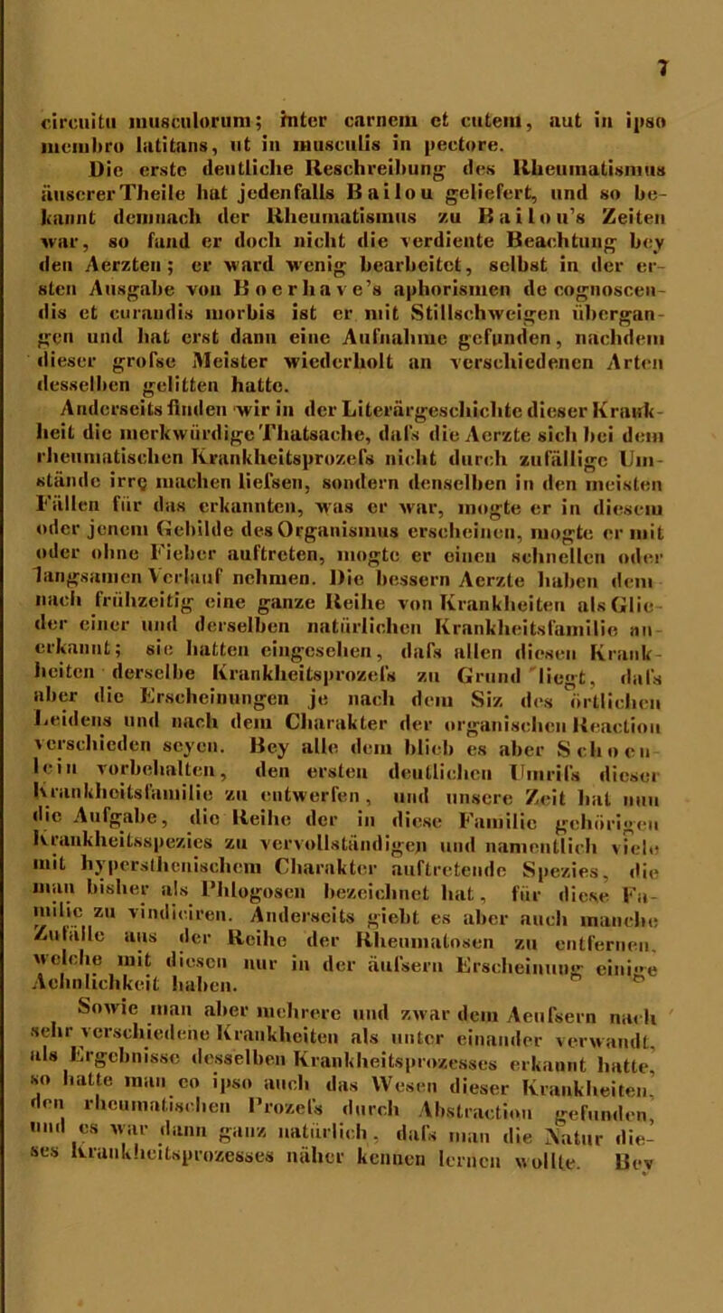 circuitu musculorum; mter carnem et cutem, aut in ipso mcmhru latitans, ut in musculis in peetore. üic erste deutliche Reschreibung des Rheumatismus iiuscrerTheile hat jedenfalls Bailou geliefert, und so be- kannt demnach der Rheumatismus zu Bailnu’s Zeiten war, so fand er doch nicht die verdiente Beachtung bev den Aörzteu ; er ward wenig bearbeitet, selbst in der er- sten Ausgabe von Bocrhave’s aphorismen de cognoscen- dis et curaudis morbis ist er mit Stillschweigen übergan- gen und hat erst dann eine Aufnahme gefunden, nachdem dieser grofse Meister wiederholt an verschiedenen Arten desselben gelitten hatte. Anderseits finden wir in der Literärgescliiclite dieser Krank heit die merkwürdigeThatsache, dal's die Acrzte sich bei dem rheumatischen Krankheitsprozefs nicht durch zufällige Um- stände irre machen liefsen, sondern denselben in den meisten Fällen für das erkannten, was er war, mogte er in diesem oder jenem Gebilde des Organismus erscheinen, mogte er mit oder ohne Fieber auftreten, mogte er einen schnellen oder langsamen Verlauf nehmen. Die bessern Aerzte haben dem nach frühzeitig eine ganze Reihe von Krankheiten als Glie- der einer und derselben natürlichen Krankheitsfamilie an erkannt; sie hatten eing'cschen, dafs allen diesen Krank- heiten derselbe Krankheitsprozefs zu Grund liegt, dals aber die Erscheinungen je nach dem Siz des örtlichen Leidens und nach dem Charakter der organischen Keaclioit verschieden seyen. Bey alle dem blieb es aber Sehnen lein Vorbehalten, den ersten deutlichen Umrifs dicsci hrunkhcitsfamilic zu entwerfen, und unsere Zeit hat nun die Aufgabe, die Reihe der in diese Familie gehörigen Kraukheilsspezics zu vervollständigen und namentlich viele mit hypersthenischem Charakter auftretende Spezies, die mau bisher als Flilogosen bezeichnet hat, für diese Fa- milic zu vindieiren. Anderseits giebt es aber auch manche Zulällc aus der Reihe der Rheumatosen zu entfernen, welche mit diesen nur in der äufseru Erscheinuu<r einige Achnlichkcit haben- Sowie man aber mehrere und zwar dem Aeufsern nach sehr verschiedene Krankheiten als unter einander verwandt, als Ergebnisse desselben Krankheitsprozesses erkannt hatte so hatte man eo ipso auch das Wesen dieser Krankheiten’ den rheumatischen Prozel's durch Abstractiou gefunden und es war dann ganz natürlich , dafs man die Katar die- ses Krankheitsprozesses näher kennen lernen wollte. Bev