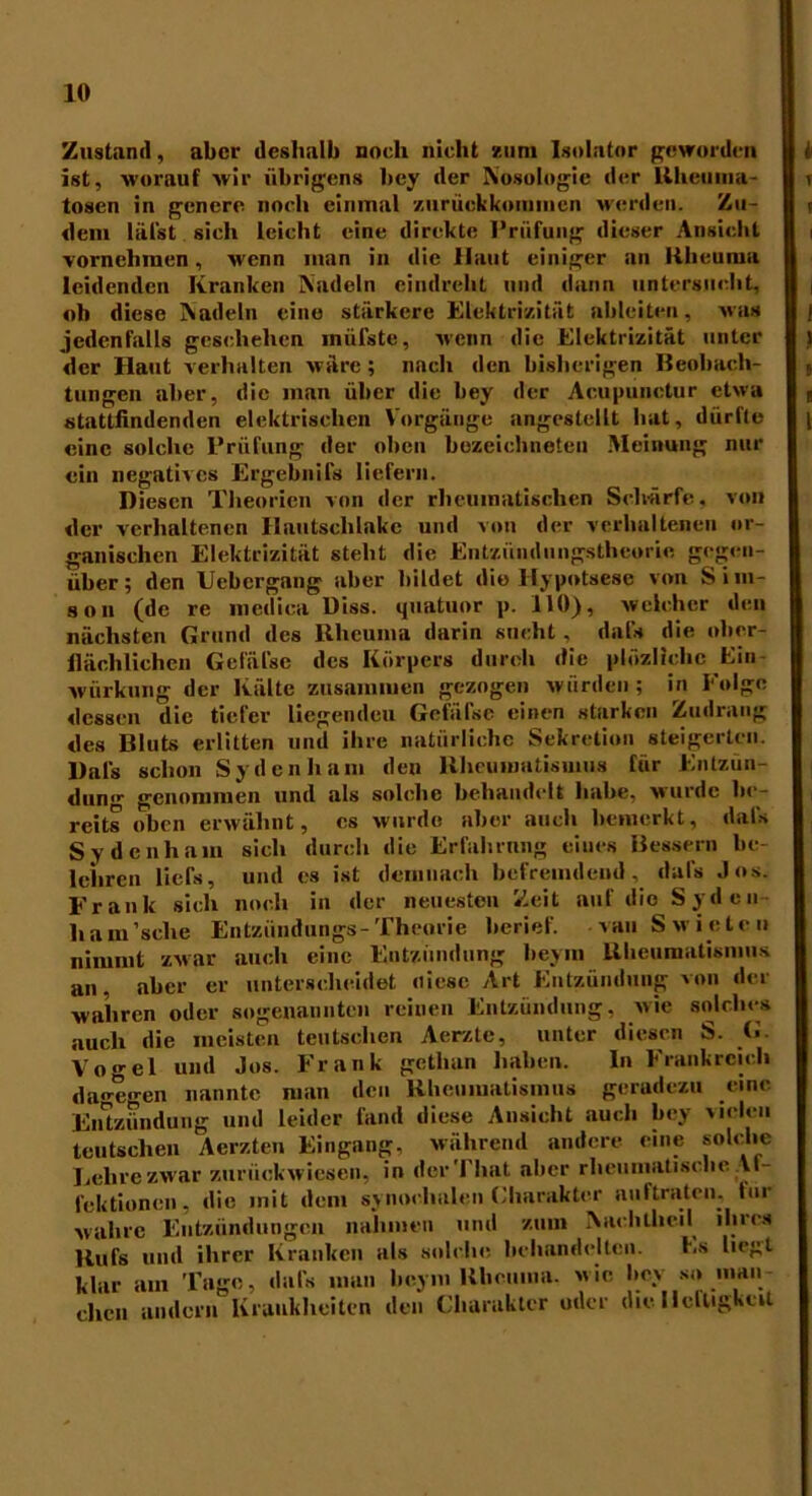 Zustand, aber deshalb noch nicht zum Isolator geworden ist, worauf wir übrigens bey der Nosologie der Rheiima- tosen in genere noch einmal zurüekkommen werden. Zu- dem läist sich leicht eine direkte Prüfung dieser Ansicht vornehmen, wenn man in die llaut einiger an Rheuma leidenden Kranken Nadeln eindreht und dann untersucht, ob diese Nadeln eine stärkere Elektrizität ableiten, was jedenfalls geschehen iniilste, wenn die Elektrizität unter der Haut verhalten wäre; nach den bisherigen Beobach- tungen aber, die man über die bey der Acupunctur etwa stattfindenden elektrischen Vorgänge angestellt hat, dürfte eine solche Prüfung der oben bozeichneteu Meinung nur ein negatives Ergebnifs liefern. Diesen Theorien von der rheumatischen Schärfe, von der verhaltenen Ilantschlakc und von der verhaltenen or- ganischen Elektrizität steht die Entzündungstheorie gegen- über; den Uebergang aber bildet die llypotsese von Siin- son (de re inedica Diss. quatuor p. HO), welcher den nächsten Grund des Rheuma darin sucht , dafs die ober- flächlichen Gefäfse des Körpers durch die plüzlichc Ein würkung der Kälte zusammen gezogen würden; in Folge dessen die tiefer liegenden Gefäfse einen starken Zudrang des Bluts erlitten und ihre natürliche Sekretion steigerten. Dals schon Sy den h am den Rheumatismus für Entzun- dun,r genommen und als solche behandelt habe, wurde be- reits oben erwähnt, cs wurde aber auch bemerkt, dals Sydenhain sich durch die Erfahrung eines Bessern be- lehren licfs, und es ist demnach befremdend, dals Jos. Frank sich noch in der neuesten Zeit auf die Syden ham’sclie Entzündung«-Theorie berief. ^au Swieten nimmt zwar auch eine Entzündung beym Rheumatismus an, aber er unterscheidet fliese Art Entzündung von der wahren oder sogenannten reinen Entzündung, wie solches auch die meisten teutschen Aerzte, unter diesen S. G. Vogel und Jos. Frank getlian haben. In Frankreich dagegen nannte man den Rheumatismus geradezu eine Entzündung und leider fand diese Ansicht auch bey vielen teutschen Aerzten Eingang, während andere eine solche Lehre zwar zurückwiesen, in der Timt aber rheumatische Al- fektionen, die mit dem synoehalen Charakter auftraten, tur wahre Entzündungen nahmen und zum Nachlheil ihres Rufs und ihrer Kranken als solche behandelten. Ls liegt klar am Tage, dafs man beym Rheuma, wie bey so man- chen andern Krankheiten den Charakter oder die Helligkeit