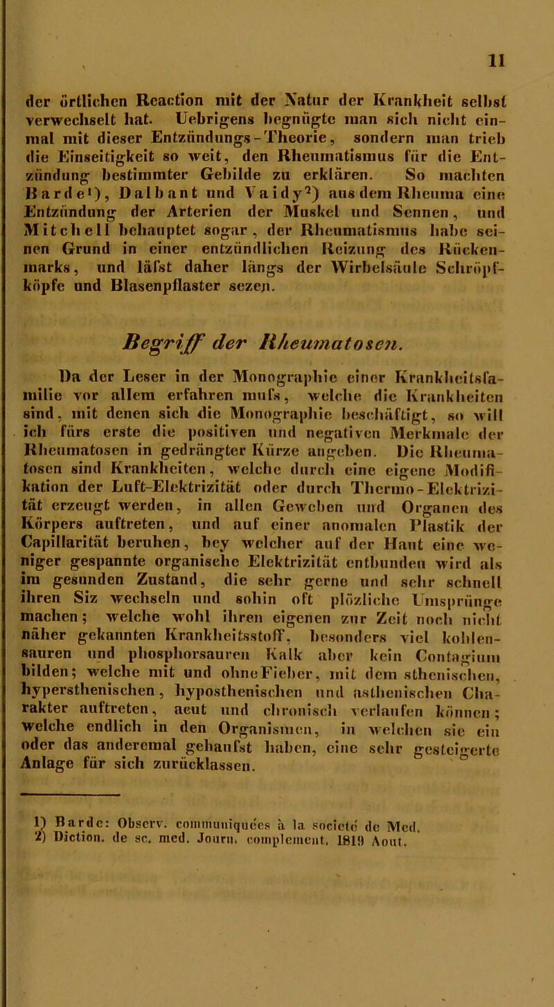 der örtlichen Rcaction mit der Natur der Krankheit seihst verwechselt hat. Uebrigens begnügte man sich nicht ein- mal mit dieser Entzündungs - Theorie, sondern man trieb die Einseitigkeit so weit, den Rheumatismus für die Ent- zündung bestimmter Gebilde zu erklären. So machten Harde1 *), Dalbant und Vaidy9) aus dem Rheuma eine Entzündung der Arterien der Muskel und Sennen, und Mitchell behauptet sogar, der Rheumatismus habe sei- nen Grund in einer entzündlichen Reizung des Rücken- marks, und läfst daher längs der Wirbelsäule Schröpf- köpfe und Blasenpflastcr sezeji. Begriff der Bheumatosen. Dn der Leser in der Monographie einer Krankbeilsfa- milie vor allem erfahren mufs, welche die Krankheiten sind, mit denen sich die Monographie beschäftigt, so will ich fürs erste die positiven und negativen Merkmale der Rheumatosen in gedrängter Kürze angeben. Die Rheuma tosen sind Krankheiten, welche durch eine eigene Modifi- kation der Luft-Elektrizität oder durch Thermo-Elektrizi- tät erzeugt werden, in allen Geweben und Organen des Körpers auftreten, und auf einer anomalen Plastik der Capillarität beruhen, bey welcher auf der Haut eine we- niger gespannte organische Elektrizität entbunden wird als im gesunden Zustand, die sehr gerne und sehr schnell ihren Siz wechseln und sohin oft plözlichc Umspränge machen; welche wohl ihren eigenen zur Zeit noch nicht näher gekannten KrankheitsstofF, besonders viel koblen- sauren und phosphorsauren Kalk aber kein Gontagium bilden; welche mit und ohne Fieber, mit dem athenischen, hypersthenischen, hypostheniselien und asthenischen Cha- rakter auftreten, aeut und chronisch verlaufen können; Welche endlich in den Organismen, in welchen sie ein oder das andercmal gehaufst haben, eine sehr gesteigerte Anlage für sich zurücklassen. 1) Barde: Obscrv. communiquees ä la societc de Med. 'I) Diction. de sc. med, Jouru. noniplement. 181!) Aout.