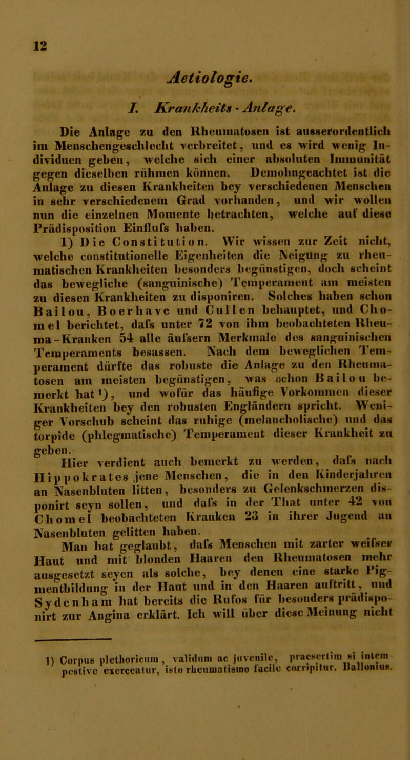 Aetiologie. I. Krankheit1 - Anlage. Die Anlage zu den Rheumatosen ist ausserordentlich im Menschengeschlecht verbreitet, und es wird wenig In- dividuen geben, welche sich einer absoluten Immunität gegen dieselben rühmen können. üciuobngeachtet ist die Anlage zu diesen Krankbeiten bey verschiedenen Menschen in sehr verschiedenem Grad vorhanden, und wir wollen nun die einzelnen Momente betrachten, welche auf diese Prädisposition Einilufs haben. 1) Die Constitution. Wir wissen zur Zeit nicht, welche constitutionelle Eigenheiten die Neigung zu rheu- matischen Krankheiten besonders begünstigen, doch scheint das bewegliche (sanguinische) Temperament am meisten zu diesen Krankheiten zu disponiren. Solches haben schon Bailou, Boerliavc und Cu 1 len behauptet, und Clio- inel berichtet, dafs unter 72 von ihm beobachteten Rheu- ma-Kranken 54 alle äul'sern Merkmale des sanguinischen Temperaments besassen. Nach dem beweglichen Tem- perament dürfte das robuste die Anlage zu den Rheuma- tosen am meisten begünstigen, was ochon Bailou be- merkt hat*), und wofür das häufige Vorkommen dieser Krankheiten bey den robusten Engländern spricht. Weni- ger Vorschub scheint das ruhige (melancholische) und das torpide (phlegmatische) Temperament dieser Krankheit zu geben. Hier verdient auch bemerkt zu werden, dafs nach llip pokratos jene Menschen, die in den .Kinderjahren an Nasenbluten litten, besonders zu Gelenkschmerzen dis- ponirt seyn sollen, und dafs in der That unter 42 von Cliomel beobachteten Kranken 23 in ihrer Jugend an Nasenbluten gelitten haben. Man hat geglaubt, dafs Menschen mit zarter weifser Haut und mit blonden Haaren den Rlieuuiatosen mehr ausgesetzt seyen als solche, bey denen eine starke Pig- mentbildung in der Haut und in den Haaren nuftritt, und Sy den ha m hat bereits die Rufos für besonders prädispo- nirt zur Angina erklärt. Ich will über diese Meinung nicht 1) Corpus plcthoricum , validum ac juvenile, pracscrlim si intern postive cxerccalur, isto rhcuuiatismo facilc Compiler. Ilallonius.