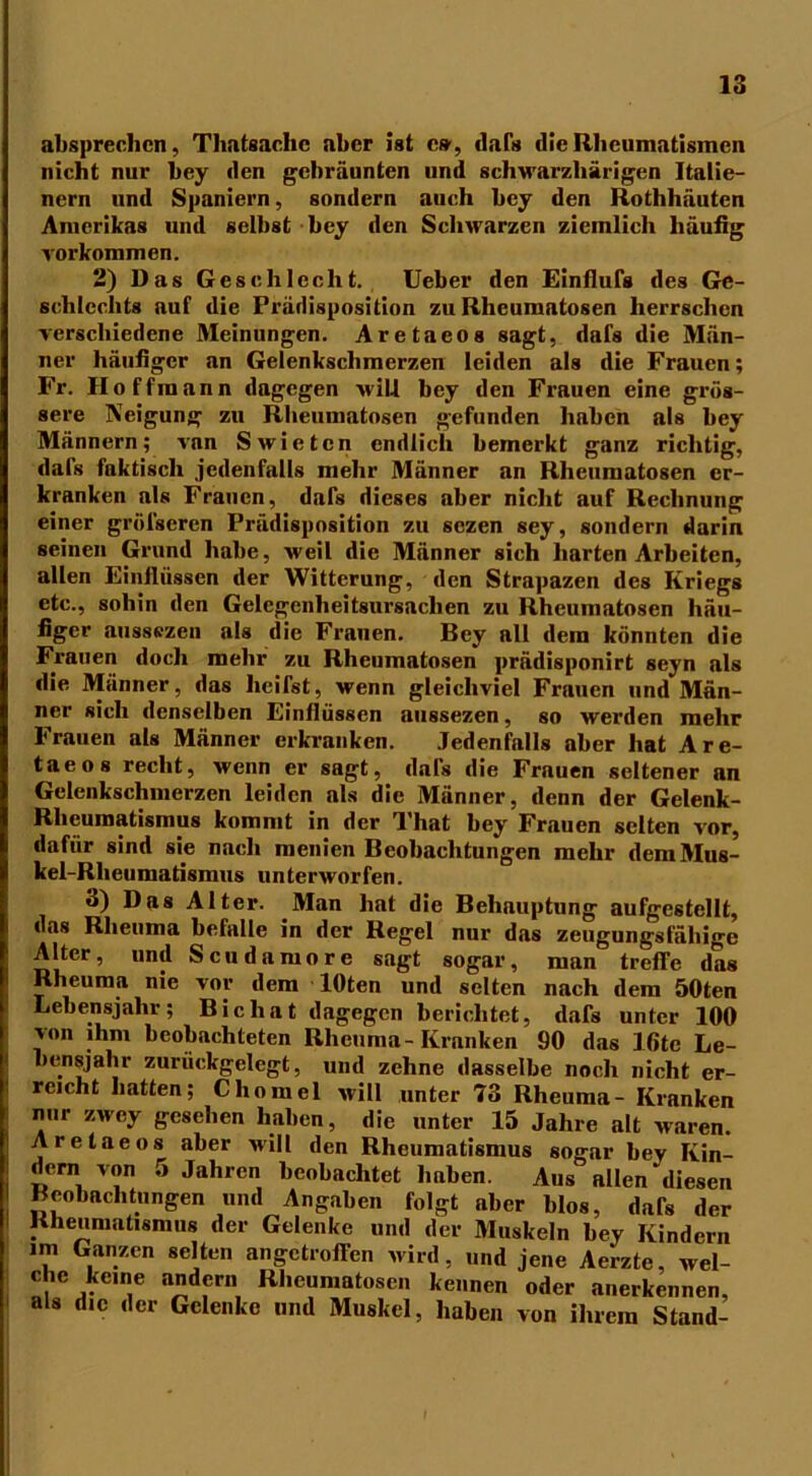 absprechen, Thatsaclic aber ist cs’, dafs die Rheumatismen nicht nur bey den gebräunten und schwarzliärigen Italie- nern und Spaniern, sondern auch bey den Rothhäuten Amerikas und selbst bey den Schwarzen ziemlich häufig Vorkommen. 2) Das Geschlecht. Ueber den Einflufs des Ge- schlechts auf die Prädisposition zu Rheumatosen herrschen verschiedene Meinungen. Aretaeos sagt, dafs die Män- häufiger an Gelenkschmerzen leiden als die Frauen; ner o , Fr. Hoffmann dagegen will bey den Frauen eine grös- sere Neigung zu Rheumatosen gefunden haben als bey Männern; van Swietcn endlich bemerkt ganz richtig, dafs faktisch jedenfalls mehr Männer an Rheumatosen er- kranken als Frauen, dafs dieses aber nicht auf Rechnung einer grölseren Prädisposition zu sezen sey, sondern darin seinen Grund habe, weil die Männer sich harten Arbeiten, allen Einflüssen der Witterung, den Strapazen des Kriegs etc., sohin den Gelcgenheitsursacben zu Rheumatosen häu- figer aussezen als die Frauen. Bey all dem könnten die Frauen doch mehr zu Rheumatosen prädisponirt seyn als die Männer, das heifst, wenn gleichviel Frauen und Män- ner sich denselben Einflüssen aussezen, so werden mehr Frauen als Männer erkranken. Jedenfalls aber hat Are- taeos recht, wenn er sagt, dals die Frauen seltener an Gelenkschmerzen leiden als die Männer, denn der Gelenk- Rheumatismus kommt in der That bey Frauen selten vor, dafür sind sie nach menien Beobachtungen mehr dem Mus- kel-Rheumatismus unterworfen. 3) Das Alter. Man hat die Behauptung aufgestellt, das Rheuma befalle in der Regel nur das zeugungsfähige Alter, und Scudamore sagt sogar, man treffe das Rheuma nie vor dem lOten und selten nach dem 50ten Lebensjahr; Bichat dagegen berichtet, dafs unter 100 von ihm beobachteten Rheuma-Kranken 90 das Ifite Le- bensjahr zurückgelegt, und zehne dasselbe noch nicht er- reicht hatten; Chomel will unter 73 Rheuma- Kranken nur zwey gesehen haben, die unter 15 Jahre alt waren. Aretaeos aber will den Rheumatismus sogar bey Kin- dern von 5 Jahren beobachtet haben. Aus allen diesen Beobachtungen und Angaben folgt aber blos, dafs der Rheumatismus der Gelenke und der Muskeln bey Kindern im Ganzen selten angetroffen wird, und jene Aerzte, wel- che keine andern Rheumatosen kennen oder anerkennen, als die der Gelenke und Muskel, haben von ihrem Stand-