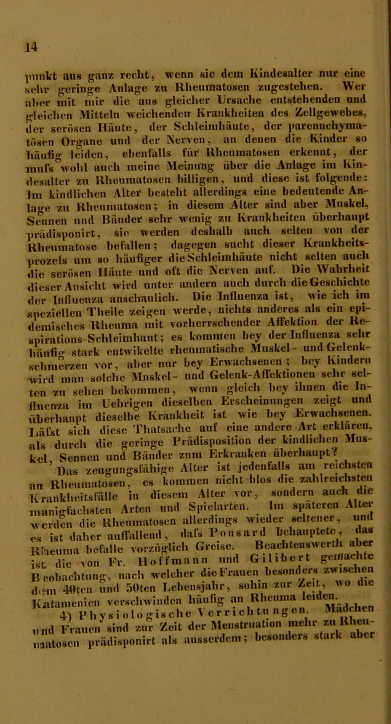 punkt aus ganz recht, wenn sic dem Kindesalter nur eine sehr geringe Anlage zu Rheumatosen zugestelien. Wer alter mit mir die aus gleicher Ursache entstehenden und «deichen Mitteln weichenden- Krankheiten des Zellgewebes, der serösen Häute, der Schleimhäute, der parennchyma- tösen Organe und der Nerven, an denen die Kinder so häufig leiden, ebenfalls für Rheumatosen erkennt, der muf8°wohl auch meine Meinung über die Anlage im Kin- desalter zu Rheumatosen billigen, und diese ist folgende: Im kindlichen Alter besteht allerdings eine bedeutende An- lage zu Rheumatosen; in diesem Älter sind aber Muskel, Sennen und Bänder sehr wenig zu Krankheiten überhaupt prüdisponirt, sie werden deshalb auch selten von der Rheumatose befallen; dagegen sucht dieser Krankheits- prozeis um so häufiger die Schleimhäute nicht selten auch die serösen Iläute und oft die Nerven auf. Die Wahrheit dieser Ansicht wird unter andern auch durch die Geschichte der Influenza anschaulich. Die Influenza ist, wie ich im speziellen Theilc zeigen werde, nichts anderes als ein epi- demisches Rheuma mit vorherrschender Affektion der Re- spirations-Schleimhaut; es kommen bey der Influenza sehr häufln- stark cntwikelte rheumatische Muskel- und Gelenk- schmerzen vor, aber nur bey Erwachsenen; bey Kindern wird man solche Muskel- und Gelenk-Affektioncn sehr sel- ten zu sehen bekommen, wenn gleich bey ihnen die In- fluenza im Uebrigen dieselben Erscheinungen zeigt und überhaupt dieselbe Krankheit ist wie bey Erwachsenen. Iiäfst sich diese Thatsaclie auf eine andere Art erklären, als durch die geringe Prädisposition der kindlichen Mus- kel Sennen und Bänder zum Erkranken überhaupt # ' Das zeugungsfähige Alter ist jedenfalls am reichsten 1 _ 1. 4- t.lnn /I in rrnlll l’olrnotpn s kommen nicht blos die zahlreichsten diesem Alter vor, sondern auch die