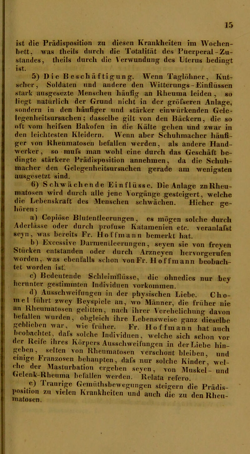 ist die Prädisposition zu diesen Krankheiten im Wochen- bett. was tlieils durch die Totalität des Puerperal - Zu- standes, tlieils durch die Verwundung des Uterus bedingt ist. 5) Die Beschäftigung. Wenn Taglöhner, Kut- scher, Soldaten und andere den Witterungs-Einflüssen stark ausgesezte Menschen häufig an Rheuma leiden , so liegt natürlich der Grund nicht in der grösseren Anlage, sondern in den häufiger und stärker einwürkenden Gelc- legenheitsursachen ; dasselbe gilt von den Bäckern, die so oft vom heißen Bakofen in die Kälte gehen und zwar in den leichtesten Kleidern. Wenn aber Schuhmacher häufi- ger von Rheumatosen befallen werden, als andere Hand- werker, so muß man wolil eine durch das Geschäft be- dingte stärkere Prädisposition annehmen, da die Schuh- macher den Gelegenheitsursachen gerade am wenigsten ausgesetzt sind. (i) Schwächende Einflüsse. Die Anlage znRheu- matosen wird durch alle jene Vorgänge .gesteigert, welche die Lebenskraft des Menschen schwächen. Hieher ge- hören : a) Copiöse Blutentlecrungen, es mögen solche durch Aderlässe oder durch profuse Katnmenien etc. veranlaßt scjn, was bereits Fr. Ho ff mann bemerkt hat. b) Exccssive Därmen Ueerun gen, seyen sie von freyen Stücken entstanden oder durch Arzneyen hervorgerufen worden,, was ebenfalls schon von Fr. H offmann beobach- tet worden ist'. c) Bedeutende Schleimflüsse, die ohnedies nur bey herunter gestimmten Individuen Vorkommen. d) Ausschweifungen in der physischen Liebe. Clio- mel tiilirt zwey Beispiele an, wo Männer, die früher nie an Rheumatosen gelitten, nach ihrer Verehelichung davon »efallen wurden, obgleich ihre Lebensweise ganz dieselbe geblieben war, wie früher. Fr. Hoffmann hat auch beobachtet , dals solche Individuen, welche sich schon vor < er Heile ihres Körpers Ausschweifungen in der Liebe liin- geben, selten von Rheumatosen verschont bleiben, und einige Franzosen behaupten, dafs nur solche Kinder, wcl- che der Masturbation ergeben seyen, von Muskel- und Gelenk Rheuma befallen werden. Rolata refero. e) Traurige Gemiitlisbewegungen steigern die Prädis- posilion zu vielen Krankheiten und auch die zu den Rhcu- matosen.