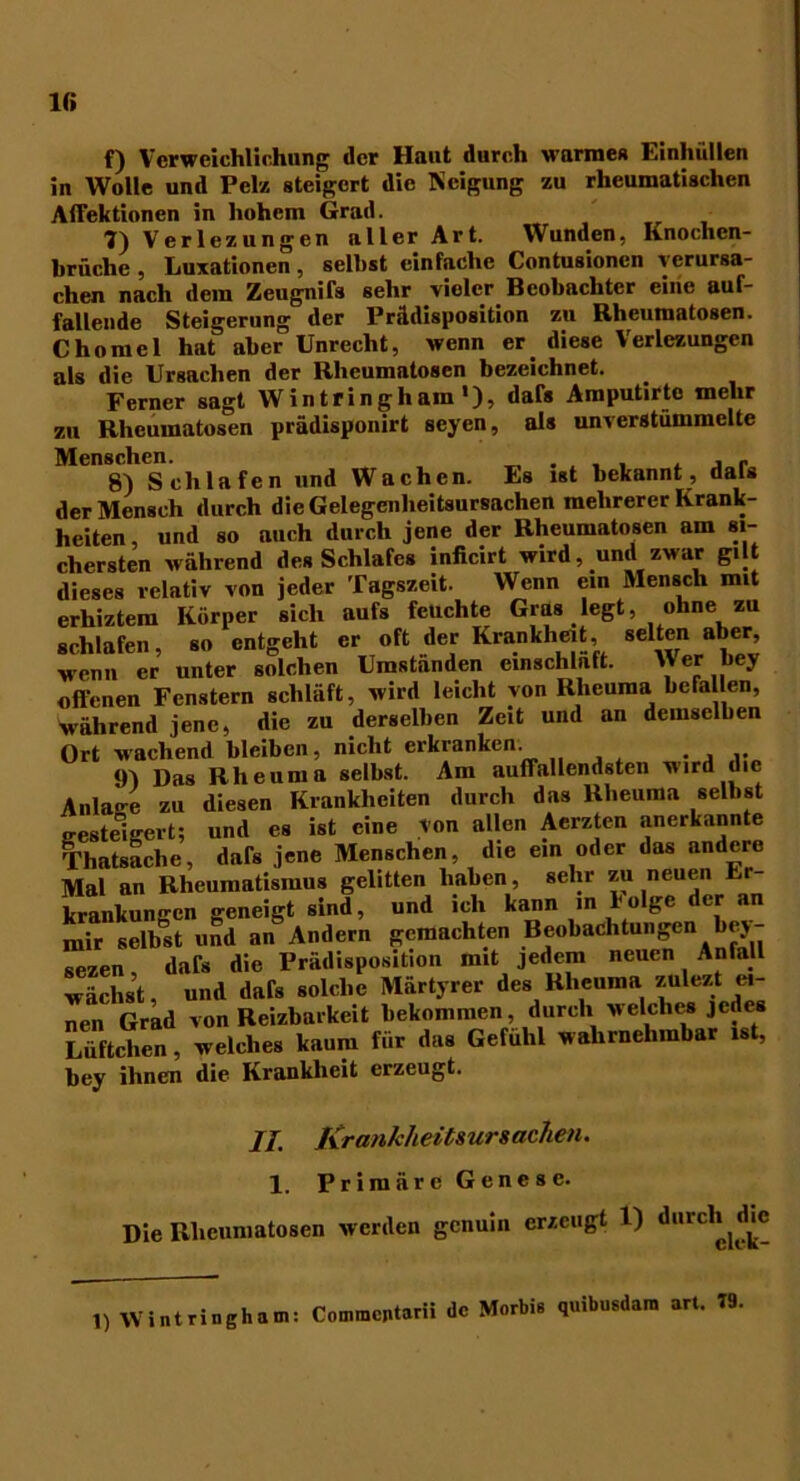 IG f) Verweichlichung der Haut durch warmes Einhüllen in Wolle und Pelz steigert die Neigung zu rheumatischen AfFektionen in hohem Grad. 7) Verlezungen aller Art. Wunden, Knochen- brüche , Luxationen, seihst einfache Contusionen verursa- chen nach dem Zeugnis sehr vieler Beobachter eine auf- fallende Steigerung der Prädisposition zu Rheumatosen. Chomel hat aber Unrecht, wenn er diese Verlezungen als die Ursachen der Rheumntosen bezeichnet. Ferner sagt Wintringham1), dafs Amputirtc mehr zu Rheumatosen prädisponirt seyen, als unverstummelte Menschen. . . , , , , r 8) Schlafen und Wachen. Es ist bekannt, dals der Mensch durch dieGelegenlieitsursachen mehrerer Krank- heiten, und so auch durch jene der Rheumatosen am si- chersten während des Schlafes inficirt wird, und zwar gi t dieses relativ von jeder Tagszeit. Wenn ein Mensch mit erhiztem Körper sich aufs feuchte Gras legt, ohne zu schlafen, so entgeht er oft der Krankheit, selten aber, wenn er unter solchen Umstanden emschlaft. Wer bey offenen Fenstern schläft, wird leicht von Rheuma befallen, während jene, die zu derselben Zeit und an demselben Ort wachend bleiben, nicht erkranken. . , tn j)as Rheuma selbst. Am auffallendsten wird die Anlage zu diesen Krankheiten durch das Rheuma selbst ersteigert; und es ist eine von allen Aerzten anerkannte Thatsache, dafs jene Menschen, die ein oder das andere Mal an Rheumatismus gelitten haben, sehr zu neuen Er krankungen geneigt sind, und ich kann in folge der an mir selbst und an Andern gemachten Beobachtungen bej- sezen dafs die Prädisposition mit jedem neuen Anfall wächst, und dafs solche Märtyrer des Rheuma zulezt ei- nen Grad von Reizbarkeit bekommen, durch welches jedes Lüftchen, welches kaum für das Gefühl wahrnehmbar ist, bey ihnen die Krankheit erzeugt. II. Krankheitsursachen. 1. Primäre Genese. Die Rheumatosen werden genuin erzeugt l) durch ^dm