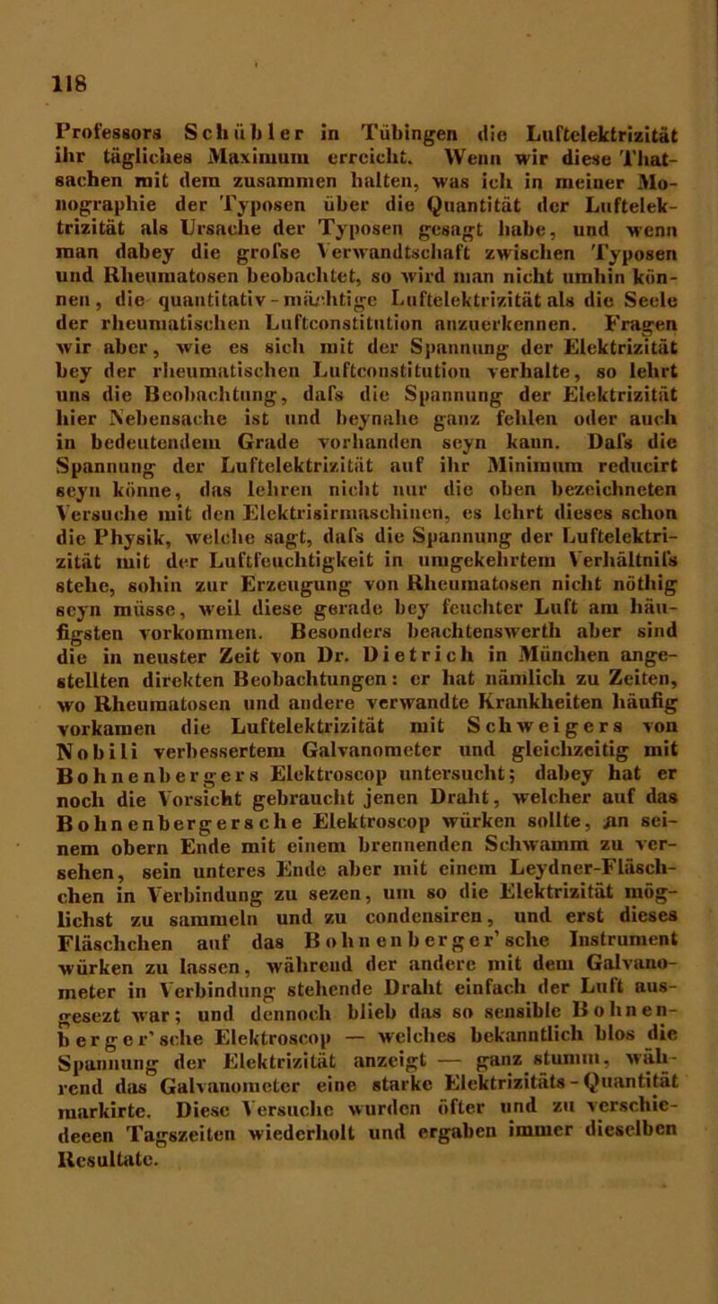 118 Professors Sch üb ler in Tübingen die Luftelektrizität ihr tägliches Maximum erreicht. Wenn wir diese That- saehen mit dem zusammen halten, was ich in meiner Mo- nographie der Typosen über die Quantität der Luftelek- trizität als Ursache der Typosen gesagt habe, und wenn man dabey die grofse Verwandtschaft zwischen Typosen und Rheumatosen beobachtet, so wird man nicht umhin kön- nen, die quantitativ - mächtige Luftelektrizität als die Seele der rheumatischen Luftconstitution anzuerkennen. Fragen wir aber, wie es sich mit der Spannung der Elektrizität bey der rheumatischen Luftconstitution verhalte, so lehrt uns die Beobachtung, dafs die Spannung der Elektrizität hier Nebensache ist und beynahe ganz fehlen oder auch in bedeutendem Grade vorhanden seyn kann. Dafs die Spannung der Luftelektrizität auf ihr Minimum reducirt seyn könne, das lehren nicht nur die oben bezeichneten Versuche mit den Elektrisirmaschinen, es lehrt dieses schon die Physik, welche sagt, dafs die Spannung der Luftelektri- zität mit der Luftfeuchtigkeit in umgekehrtem Verhältnifs stehe, sohin zur Erzeugung von Rlicuinatosen nicht nöthig seyn müsse, weil diese gerade bey feuchter Luft am häu- figsten Vorkommen. Besonders beachtenswcrth aber sind die in neuster Zeit von Dr. Dietrich in München ange- stellten direkten Beobachtungen: er hat nämlich zu Zeiten, wo Rheumatosen und andere verwandte Krankheiten häufig vorkamen die Luftelektrizität mit Schweigers von Nobili verbessertem Galvanometer und gleichzeitig mit Bohnenbergers Elektroscop untersucht; dabey hat er noch die Vorsicht gebraucht jenen Draht, welcher auf das B olin enberger s che Elektroscop würken sollte, .an sei- nem obern Ende mit einem brennenden Schwamm zu ver- sehen, sein unteres Ende aber mit einem Leydner-Fläsch- chen in Verbindung zu sezen, um so die Elektrizität mög- lichst zu sammeln und zu condcnsircn, und erst dieses Fläschchen auf das B ohn en b er ger’sehe Instrument würken zu lassen, während der andere mit dem Galvano- meter in Verbindung stehende Draht einfach der Luft aus- gesezt war; und dennoch blieb das so sensible Bohnen- berger’ sehe Elektroscop — welches bekanntlich blos die Spannung der Elektrizität anzeigt — ganz stumm, Mäh- rend das Galvanometer eine starke Elektrizitäts - Quantität raarkirte. Diese Versuche wurden öfter und zu verscliie- deeen Tagszeiten wiederholt und ergaben immer dieselben Resultate.