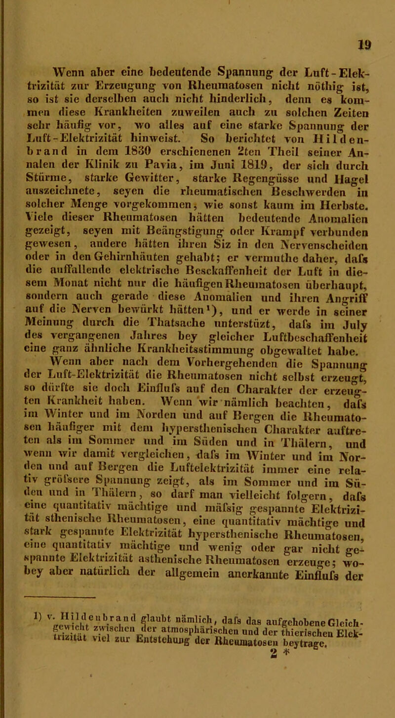 Wenn aber eine bedeutende Spannung der Luft-Elek- trizität zur Erzeugung von Rlieuraatosen nicht nöthig ist, so ist sie derselben auch nicht hinderlich, denn es kom- men diese Krankheiten zuweilen auch zu solchen Zeiten sehr häufig vor, wo alles auf eine starke Spannung der Luft-Elektrizität hinweist. So berichtet von Hilden- brand in dem 1830 erschienenen 2ten Theil seiner An- nalen der Klinik zu Pavia, im Juni 1819, der sich durch Stürme, starke Gewitter, starke Regengüsse und Hagel auszeichnete, seyen die rheumatischen Beschwerden in solcher Menge vorgekommen, wie sonst kaum im Herbste. Viele dieser Rheumatosen hätten bedeutende Anomalien gezeigt, seyen mit Beängstigung oder Krampf verbunden gewesen, andere hätten ihren Siz in den Nervenscheiden oder in den Gehirnhäuten gehabt; er vermuthe daher, dals die auffallende elektrische Beschaffenheit der Luft in die- sem Monat nicht nur die häufigen Rheumatosen überhaupt, sondern auch gerade diese Anomalien und ihren Angriff auf die Nerven bewürkt hätten1), und er werde in seiner Meinung durch die Thatsaehe nnterstüzt, dafs im July des vergangenen Jahres bey gleicher Luftbeschaffenheit eine ganz ähnliche Krankheitsstimnnmg obgewaltet habe. Wenn aber nach dem Vorhergehenden die Spannung der Luft-Elektrizität die Rheumatosen nicht selbst erzeugt, so dürfte sie doch Eiufiuls auf den Charakter der erzeug- ten Krankheit haben. Wenn wir nämlich beachten, da^s im Winter und im Norden und auf Bergen die Rheumato- sen häufiger mit dem hypersthenisclien Charakter auftre- ten als im Sommer und im Süden und in Tliälern, und wenn wir damit vergleichen, dafs im Winter und im Nor- den und auf Bergen die Luftelektrizität immer eine rela- tiv greisere Spannung zeigt, als im Sommer und im Sü- den und in Tliälern, so darf man vielleicht folgern, dafs eine quantitativ mächtige und mäfsig gespannte Elektrizi- tät athenische Rheumatosen, eine quantitativ mächtige und stark gespannte Elektrizität hypersthenische Rheumatosen eine quantitativ. mächtige und wenig oder gar nicht ge- spannte Elektrizität asthenische Rheumatosen erzeuge; wo- bey aber natürlich der allgemein anerkannte Einflufs der 1) v. Hilde n brand glaubt nämlich, dafs daB aufgehobene Gleich- Uhität v-TC 1C,‘ 'ler ^»sphärischen und der fhierischen Elck- tnzitat viel zur Entstehung der Rheuinatoseu beytrage 2 *