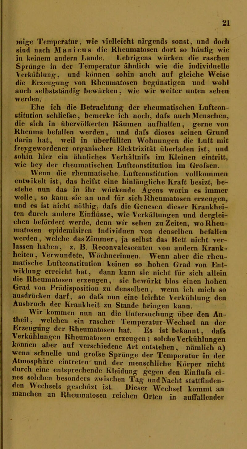 migc Temperatur, wie vielleicht nirgends sonst, und doch sind nach Manicus die Rheumatosen dort so häufig wie in keinem andern Lande. Uebrigens würken die raschen Sprünge in der Temperatur ähnlich wie die individuelle Verkühlung, und können sohin auch auf gleiche Weise die Erzeugung von Rheumatosen begünstigen und wohl auch selbstständig bewürben, wie wir weiter unten sehen werden. Ehe ich die Betrachtung der rheumatischen Luftcon- stitution schliefse, bemerke ich noch, dafs auch Menschen, die sich in übervölkerten Räumen aufhalten, gerne von Rheuma befallen werden, und dafs dieses seinen Grund darin hat, weil in überfüllten Wohnungen die Luft mit freygewordener organischer Elektrizität überladen ist, und sohin hier ein ähnliches Verhältnifs im Kleinen eintritt, wie bey der rheumatischen Luftconstitution im Grol'sen. Wenn die rheumatische. Luftconstitution vollkommen entwikelt ist, das heifst eine hinlängliche Kraft besizt, be- stehe nun das in ihr wiirkende Agens worin es immer wolle, so kann sie an und für sich Rheumatosen erzeugen, und es ist nicht nöthig, dafs die Genesen dieser Krankhei- ten durch andere Einflüsse, wie Verkältungen und derglei- chen befördert werde, denn wir sehen zuZeiten, woRhcu- watosen epidemisiren Individuen von denselben befallen werden, Welche das Zimmer, ja selbst das Bett nicht ver- lassen haben, z. B. Reconvalescenten von andern Krank- heiten, Verwundete, Wöchnerinnen. Wenn aber die rheu- matische Luftconstitution keinen so hohen Grad von Ent- vviklung erreicht hat, dann kann sie nicht für sich allein die Rheumatosen erzeugen, sie bew'ürkt blos einen hohen Grad von Prädisposition zu denselben, wenn ich mich so ausdrücken darf, so dals nun eine leichte Verkühlung den Ausbruch der Krankheit zu Stande bringen kann. , Wir kommen nun an die Untersuchung über den An- theil, welchen ein rascher Temperatur-Wechsel an der Erzeugung der Rheumatosen hat. Es ist bekannt, dafs Verkühlungen Rheumatosen erzeugen; solche Verkühlungen können aber auf verschiedene Art entstehen, nämlich a) wenn schnelle und grofse Sprünge der Temperatur in der Atmosphäre eintreten und der menschliche Körper nicht durch eine entsprechende Kleidung gegen den Einfiufs ei- nes solchen besonders zwischen Tag und Nacht stattfinden- den Wechsels geschüzt ist. Dieser Wechsel kommt an manchen an Rheumatosen reichen Orten in auffallender