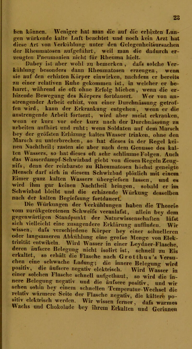 ben können. Weniger hat man die auf die erhizten Lun- gen würkende kalte Luft beachtet und noch kein Arzt hat diese Art von Verkühlung nnter den Gelegenheitsursachen der Rheiunatoscn aufgeführt, weil man die dadurch er- zeugten Pneumonien nicht für Rheuma hielt. Dabey ist aber wohl zu bemerken , dafs solche Ver- kühlung besonders dann Rheumatosen erzeugen, wenn sie auf den erhizten Körper einwirken, nachdem er bereits zu einer relativen Ruhe gekommen ist, in welcher er bc- harrt, während sie oft ohne Erfolg blieben, wenn die er- hizende Bewegung des Körpers fortdauert. Wer von an- strengender Arbeit erliizt, von einer Durchnässung getrof- fen wird, kann der Erkrankung entgehen, Avcnn er die anstrengende Arbeit fortsezt, wird aber meist erkranken, wenn er kurz vor oder kurz nach der Durcbnässung zu arbeiten aufhört und ruht; wenn Soldaten auf dem Marsch bey der größten Erhizung kaltes Wasser trinken, ohne den Marsch zu unterbrechen, so hat dieses in der Regel kei- nen Nachtheil; rasten sie aber nach dem Genüsse des kal- ten AVassers, so hat dieses oft sehr schlimme Folgen. Auch das Wasserdampf-Schwizbad giebt Aon diesen Regeln Zeug- nifs, denn der reizbarste zu Rheumatosen höchst geneigte Mensch darf sich in diesem ScliAvizbad plüzlicli mit einem Eimer ganz kalten Wassers übergiefsen lassen, und es Wird ihm gar keinen Nachtheil bringen, sobald er im Sclnvizbad bleibt und die erhizende AVürkung desselben nach der kalten Begiefsung fortdauert. Die Würkungen der Verkühlungen haben die Theorie vom zuriikgetretenen Schweifs veranlafst, allein bey dem gegenwärtigen Standpunkt der Naturwissenschaften läfst sich vielleicht eine zusagendere Erklärung auffinden. Wir wissen, dafs verschiedene Körper bey einer schnelleren oder langsameren Abkühlung eine grofse Menge von Elek- trizität entwikeln. Wird Wasser in einer Lcydner-Flasche, deren äulsere Belegung nicht isolirt ist, schnell zu Eis erkaltet, so erhält die Flasche nach Grotthus’s Versu- chen eine schwache Ladung; die innere Belegung wird positiv, die äulsere negativ elektrisch. Wird Wasser in einer solchen Flasche schnell aufgctliaut, so wird die in- nere Belegung negativ und die äufsere positiv, und wir sehen sohin bey einem schnellen Temperatur-Wechsel die relativ wärmere Seite der Flasche negativ, die kältere po- s.tiv elektrisch werden. Wir wissen ferner, dafs warmes Wachs und Chokolade bey ihrem Erkalten und Gerinnen