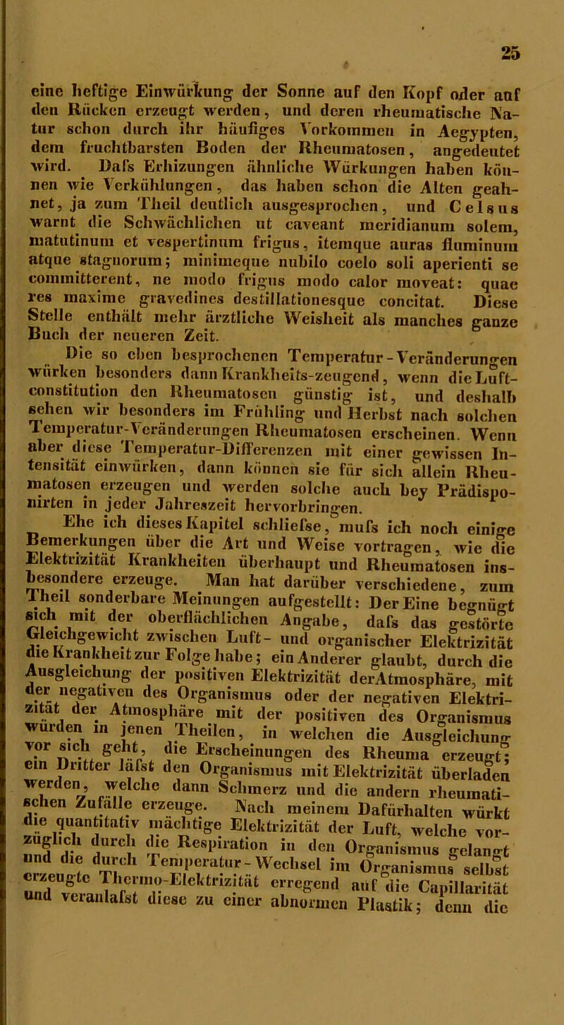 eine heftige Einwürkung der Sonne auf den Kopf oder anf den Rücken erzeugt werden, und deren rheumatische Na- tur schon durch ihr häufiges Vorkommen in Aegypten, dein fruchtbarsten Boden der Rheumatosen, angedeutet wird. Dafs Erhizungen ähnliche Würkungen haben kön- nen wie Verkühlungen, das haben schon die Alten geah- net, ja zum Theil deutlich ausgesprochen, und Celsus warnt die Schwächlichen ut caveant meridianum solem, niatutinum et vespertinum frigus, itemque auras tluminum atque stagnorum; minimeque nubilo coelo soli aperienti se committerent, ne modo frigus modo calor moveat: quae res maxime gravedines destillationesque concitat. Diese Stelle enthält mehr ärztliche Weislieit als manches ganze Buch der neueren Zeit. Die so eben besprochenen Temperatur - \ eränderun°*en wiirken besonders dann Krankheits-zeugend, wenn die Luft- constitution den Rheumatosen günstig ist, und deshalb sehen wir besonders im Frühling und Herbst nach solchen 1 emperatur-^ eränderungen Rhcumatosen erscheinen. Wenn nber diese Temperatur-Differenzen mit einer gewissen In- tensität einwürken, dann können sie für sieh allein Rheu- matosen erzeugen und werden solche auch bey Frädispo- nirten in jeder Jahreszeit hervorbringen. Ehe ich dieses Kapitel sehliel'se, mufs ich noch einige Bemeikungen über die Art und Weise vortragen, wie die Elektrizität Krankheiten überhaupt und Rheumatosen ins- besondere erzeuge. Man hat darüber verschiedene, zum Iheil sonderbare Meinungen aufgestellt: Der Eine begnügt sich mit der oberflächlichen Angabe, dafs das gestörte Gleichgewicht zwischen Luft- und organischer Elektrizität die Krankheitzur Folge habe; ein Anderer glaubt, durch die Ausgleichung der positiven Elektrizität derAtmosphäre, mit der negativen des Organismus oder der negativen Elektri- zität der Atmosphäre mit der positiven des Organismus wurden in jenen Tlieilen, in welchen die Ausgleichung p^iT'h 'i'6 Erscheinungen des Rheuma erzeugt; ein Duttei lafst den Organismus mit Elektrizität überladen werden, welche dann Schmerz und die andern rheumati- schen Zufalle erzeuge. Nach meinem Dafürhalten würkt die quantitativ mächtige Elektrizität der Luft, welche vor- zugheh durch die Respiration in den Organismus gelangt erzeuge Tb reTffa‘u5f: Wechsel i,„ Organismus selbst ^ ?TE,ekte“ Rt Te&eml n,,f die Kapillarität und vcianlafst diese zu einer abnormen Plastik; denn die