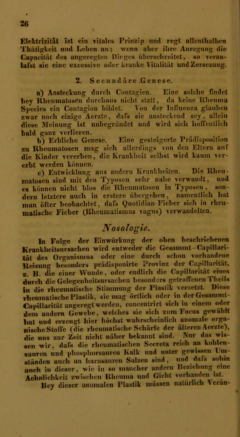 Elektrizität ist ein vitales Prinzip und regt allenthalben Thätigkeit und Leben an; wenn über ihre Anregung die Capacitiit des angeregten Dinges überschreitet, so veran- lalst sie eine cxcessive oder kranke V italität und Zersezuug. 2. Secundäre.Gcnese. n) Ansteckung durch Contagien. Eine solche findet hey Rheumatosen durchaus nicht statt, da keine Rheuma Spccies ein Contagion bildet. Von der Influenza glauben zwar noch einige Aerzte, dafs sie ansteckend sey, allein diese Meinung ist unbegründet und wird sich hoffentlich bald ganz verlieren. b) Erbliche Genese. Eine gesteigerte Prädisposition zu Rheumatosen mag sich allerdings von den Eltern auf die Kinder vererben, die Krankheit selbst wird kaum ver- erbt werden können. c) Entwicklung aus andern Krankheiten. Die Rlieu- matosen sind mit den Typoscn sehr nabe verwandt, und es können nicht blos die Rheumatosen in Typos'en , son- dern letztere auch in erstere übergehen, namentlich hat man öfter beobachtet, dafs Quotidian-Fieber sich in rheu- matische Fieber (Rheumatismus vagus) verwandelten. Nosologie. In Folge der Einwürkung der oben beschriebenen Krankheitsursachen wird entweder die Gesammt-Capillari- tät des Organismus oder eine durch schon vorhandene Reizung besonders prädisponirte Provinz der Capiliarität, z. B. die einer Wunde, oder endlich die Capiliarität eines durch die Gelegenheitsursachen besonders getroffenen Thcils in die rheumatische Stimmung der Plastik versetzt. Diese rheumatische Plastik, sic mag örtlich oder in der Gesammt- Capillarität angeregt werden, concentrirt sich in einem oder dem andern Gewebe, welches sie sich zum Focus gewählt hat und erzeugt hier höchst wahrscheinlich anomale orga- nische Stoffe (die rheumatische Schärfe der älteren Aerzte), die uns zur Zeit nicht näher bekannt sind. Kur das wis- sen wir, dafs die rheumatischen Secreta reich an kohlen- saurcn und phosphorsauren Kalk und unter gewissen Ein- st än den auch an harnsauren Salzen sind, und dafs sohin auch in dieser, wie in so mancher andern Beziehung eine Aehnlichkcit zwischen Rheuma und Gicht vorhanden ist. Bey dieser anomalen Plastik müssen natürlich V cran-