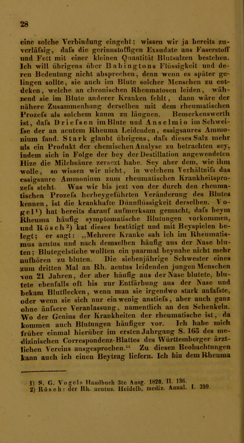 eine solche Verbindung cingelit; wissen wir ja bereits zii- verläfsig, dafs die gerinnstoffigen Exsudate aus Faserstoff und Fett mit einer kleinen Quantität Blutsalzen bestehen. Ich will übrigens über Babingtons Flüssigkeit und de- ren Bedeutung nicht absprechen, denn wenn es später ge- lingen sollte, sie auch im Blute solcher Menschen zu eut- deken, welche an chronischen Rhenmatosen leiden, wäh- nend sie im Blute anderer Kranken fehlt, dann wäre der nähere Zusammenhang derselben mit dem rheumatischen Prozefs als solchem kaum zu läugnen. Bemerkenswerth ist, dafs Driefsen im Blute und Anselm io im Scliwei- lse der an acutem Rheuma Leidenden, essigsaures Ammo- nium fand. Stark glaubt übrigens, dafs dieses Salz mehr als ein Produkt der chemischen Analyse zu betrachten scy, indem sich in Folge der bey der Destillation angewendeten Hize die Milchsäure zersezt habe. Sey aber dem, wie ihm wolle, so wissen wir nicht, in welchem Verhältnis das essigsaure Ammonium zum rheumatischen Krankheitspro- zefs steht. Was wir bis jezt von der durch den rheuma- tischen Prozefs herbeygeführten Veränderung des Blutes kennen, ist die krankhafte Dünnflüssigkeit derselben. V o- gel*) hat bereits darauf aufmerksam gemacht, dafs beym Rheuma häufig symptomatische Blutungen Vorkommen, und Röscli1 2) kat dieses bestätigt und mit Beyspielen be- legt; er sagt: „Mehrere Kranke sah ich im Rheumatis- mus acutus und nach demselben häufig aus der Nase blu- ten; Blutegelstiche wollten ein paarmal beynahe nicht mehr aufhören zu bluten. Die siebenjährige Schwestor eines zum dritten Mal an Rh. aentus leidenden jungen Menschen von 21 Jahren, der aber häufig aus der Nase blutete, blu- tete ebenfalls oft bis zur Entfärbung aus der Nase und bekam Blutflecken, wenn man sie irgendwo stark anfafste, oder wenn sie sich nur ein wenig anstiefs, aber auch ganz ohne äufsere Veranlassung, namentlich an den Schenkeln. Wo der Genius der Krankheiten der rheumatische ist, da kommen auch Blutungen häufiger vor. Ich habe mich früher einmal hierüber im ersten Jahrgang S. 163 des me- dizinischen Correspondenz-Blattes des Württembcrger ärzt- lichen Vereins ausgesprochen.“ Zu diesen Beobachtungen kann auch ich einen Bcytrag liefern. Ich bin dem Rheuma 1) S. G. Vogels Handbuch 3tc Ausg. 1820. II. ISO. 2) Bös oh: acr Rh. acutus. Hcidclb, mediz. Aimal. I. 398.