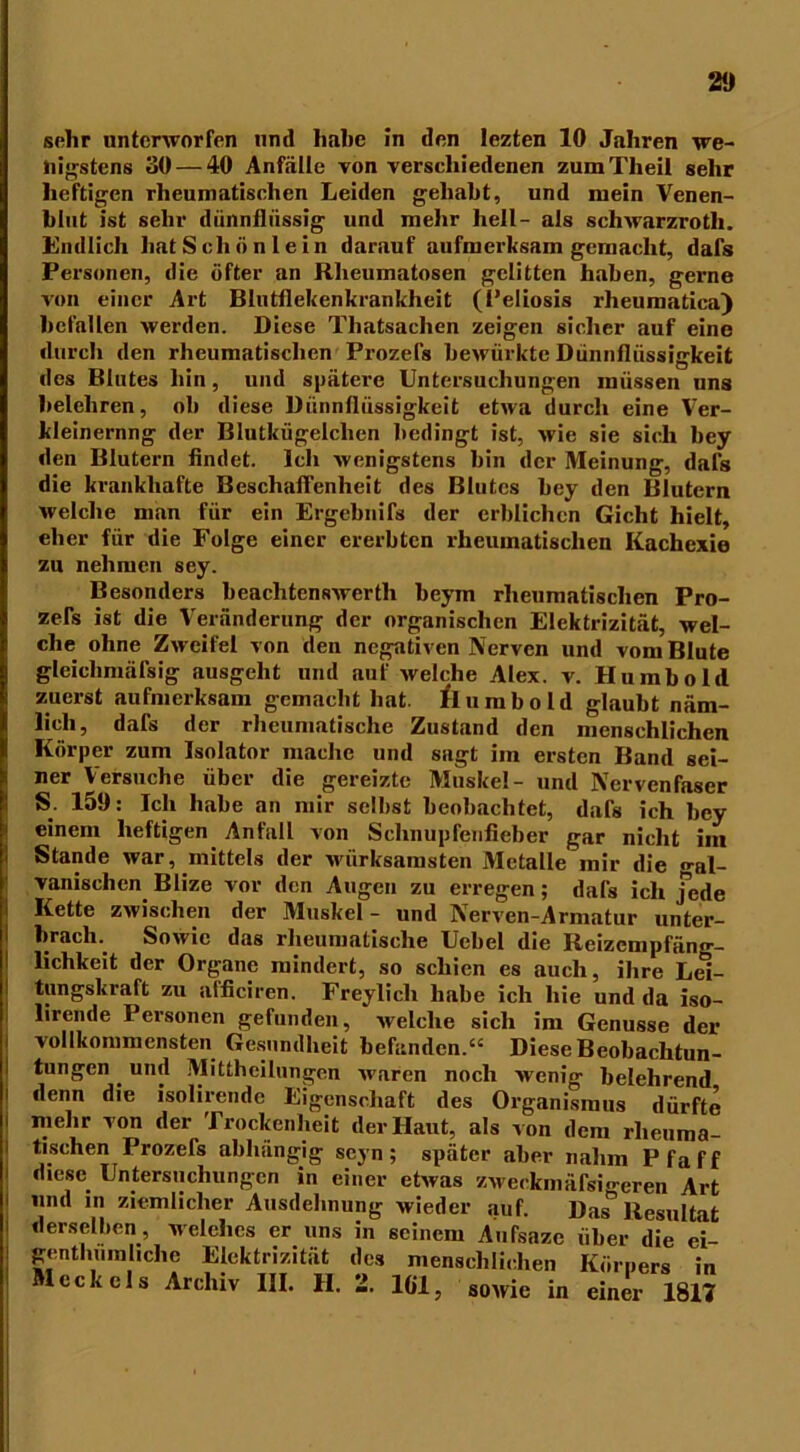 sehr unterworfen und halte in den Iezten 10 Jahren we- nigstens 30 — 40 Anfälle von verschiedenen zuraTlieil sehr heftigen rheumatischen Leiden gehabt, und mein Venen- blut ist sehr dünnflüssig und mehr hell- als schwarzrotli. Endlich hat Schön lein darauf aufmerksam gemacht, dafs Personen, die öfter an Rheumatosen gelitten haben, gerne von einer Art Blntflekenkrankheit (Peliosis rheumatica) befallen werden. Diese Thatsachen zeigen sicher auf eine durch den rheumatischen Prozefs bewürkte Dünnflüssigkeit des Blutes hin, und spätere Untersuchungen müssen uns belehren, ob diese Dünnflüssigkeit etwa durch eine Ver- kleinernng der Blutkügelchen bedingt ist, wie sie sich bey den Blutern findet. Ich wenigstens bin der Meinung, dafs die krankhafte Beschaffenheit des Blutes bey den Blutern welche man für ein Ergebnifs der erblichen Gicht hielt, eher für die Folge einer ererbten rheumatischen Kachexie zu nehmen sey. Besonders beachtenswert!» beym rheumatischen Pro- zefs ist die Veränderung der organischen Elektrizität, wel- che ohne Zweifel von den negativen Nerven und vom Blute gleichmäßig ausgeht und auf welche Alex. v. Hu mb old zuerst aufmerksam gemacht hat. flu mb old glaubt näm- lich, dafs der rheumatische Zustand den menschlichen Körper zum Isolator mache und sagt im ersten Band sei- ner Versuche über die gereizte Muskel- und Nervenfaser S. 159: Ich habe an mir selbst beobachtet, dafs ich bey einem heftigen Anfall von Schnupfenfieber gar nicht im Stande war, mittels der wirksamsten Metalle mir die «-al- vanischen Blize vor den Augen zu erregen; dafs ich jede Kette zwischen der Muskel- und Nerven-Armatur unter- brach. Sowie das rheumatische Ucbel die Reizempfäno-- lichkeit der Organe mindert, so schien es auch, ihre Lei- tungskraft zu afficiren. Freylich habe ich hie und da iso- lirende Personen gefunden, welche sich im Genüsse der vollkommensten Gesundheit befanden.“ Diese Beobachtun- tungen . und Mittheilungen waren noch wenig belehrend flenn die isolirende Eigenschaft des Organismus dürfte mehr von der Trockenheit der Haut, als von dem rheuma- tischen Prozefs abhängig seyn; später aber nahm Pfaff diese Untersuchungen in einer etwas zweckmäßigeren Art und in ziemlicher Ausdehnung wieder auf. Das& Resultat derselben, Meiches er uns in seinem Aufsazc über die ei- genthumhehe Elektrizität des menschlichen Körpers in Meckels Archiv III. II. 2. 161, sowie in einer 1817