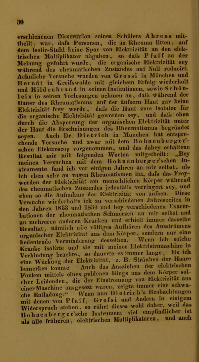 erschienenen Dissertation seines Schülers Ahrens mit- theilt, war, dafs Personen, die an Rhenma litten, auf dem Isolir-Stuhl keine Spur von Elektrizität an den elek- trischen Multiplikator abgalien, so dafs Pfaff zu der Meinung geführt wurde, die organische Elektrizität sey während des rheumatischen Zustandes auf Null reducirt. Aehnliche Versuche wurden von Grossi in München und Bcrndt in Greifswalde mit gleichem Erfolg wiederholt «nd Hildenbr and in seinen Institutionen, sowie Schön- lein in seinen Vorlesungen nehmen an, dafs während der Dauer des Rheumatismus auf der äufsern Haut gar keine Elektrizität frey werde, dals die Haut zum Isolator für die organische Elektrizität geworden sey, und dafs eben durch die Absperrung der organischen Elektrizität unter der Haut die Erscheinungen des Rheumatismus begründet seyen. Auch Dr. Dietrich in München hat entspre- chende Versuche und zwar mit dem Bolinenberger’- schen Elektroscop vorgenommen, und das dabey erhaltene Resultat mir mit folgenden Worten mitgetheilt: „Bey meinen Versuchen mit dem Bohnenbergcr’sehen In- strumente fand ich vor einigen Jahren an mir selbst, als ich eben sehr an vagen Rheumatismen litt, dafs das Frcy- werden der Elektrizität am menschlichen Körper während dos rheumatischen Zustandes jedenfalls verringert sey, und eben so die Aufnahme der Elektrizität von aufsen. Diese Versuche wiederholte ich zu verschiedenen Jahreszeiten in den Jahren 1833 und 1834 und bey verschiedenen Exacer- bationen der rheumatischen Schmerzen an mir selbst und an mehreren anderen Kranken und erhielt immer dasselbe Resultat, nämlich nie völliges Aufhören des Ausströmens organischer Elektrizität aus dem Körper, sondern nur eine bedeutende Verminderung desselben. Wenn ich solche Kranke isolirte und sie mit meiner Elektrisirmaschine m Verbindunn- brachte, so dauerte es immer lange, bis ich eine Würkung der Elektrizität, z. B. Sträuben der Haare bemerken konnte. Auch das Ausziehen der elektrischen Funken mittels eines goldenen Rings aus dem Körper sol- cher Leidenden, dio der Einströmung von Elektrizität aus einer Maschine ausgesezt ivarcn, zeigte immer eine schwa che Entladung.“ Wenn nun Dietrich s Beobachtungen mit denen von Pfaff, Grofsi und Andern in einigem Widerspruch stehen, so rulirt dieses wohl daher, meil das Bohnenberger’sche Instrument viel empfindlicher ist als alle früheren, elektrischen Multiplikatoren, und auch