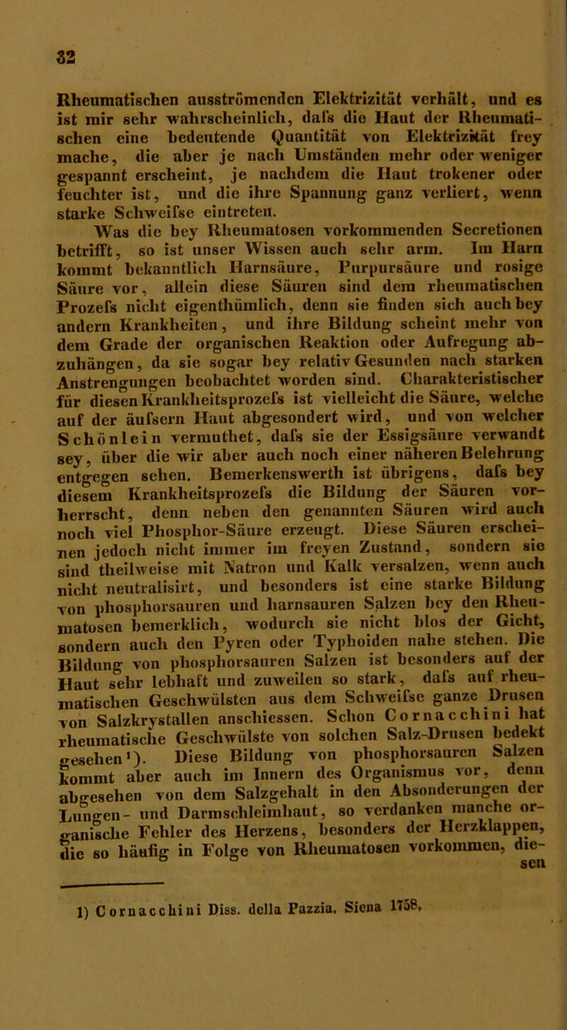 Rheumatischen ausströmenden Elektrizität verhält, und es ist mir sehr wahrscheinlich, dal's die Haut der Rheumati- schen eine bedeutende Quantität von Elektrizität frey mache, die aber je nach Umständen mehr oder weniger gespannt erscheint, je nachdem die Haut trokener oder feuchter ist, und die ihre Spannung ganz verliert, wenn starke Schweifse eintreten. Was die bey Rheumatosen vorkommenden Secretionen betrifft, so ist unser Wissen auch sehr arm. Im Harn kommt bekanntlich Harnsäure, Purpursäure und rosige Säure vor, allein diese Säuren sind dem rheumatischen Prozefs nicht eigentümlich, denn sie finden sich auch bey andern Krankheiten, und ihre Bildung scheint mehr von dem Grade der organischen Reaktion oder Aufregung ab- zuhängen, da sie sogar bey relativ Gesunden nach starken Anstrengungen beobachtet worden sind. Charakteristischer für diesen Krankheitsprozeis ist vielleicht die Säure, welche auf der äufsern Haut abgesondert wird, und von welcher Schönlein vermutliet, dafs sie der Essigsäure verwandt sey, über die wir aber auch noch einer näheren Belehrung entgegen sehen. Bemerkenswerth ist übrigens, dafs bey diesem Krankheitsprozefs die Bildung der Säuren vor- herrscht, denn neben den genannten Säuren wird auch noch viel Phosphor-Säure erzeugt. Diese Säuren erschei- nen jedoch nicht immer im freyen Zustand, sondern sie sind theilweise mit Natron und Kalk versalzen, wenn auch nicht neutralisirt, und besonders ist eine starke Bildung von phosphorsauren und harnsauren Salzen bey den Rlieu- matusen bemerklieh, wodurch sie nicht blos der Gicht, sondern auch den Pyren oder Typhoiden nahe stehen. Die Bildung von phosphorsauren Salzen ist besonders auf der Haut sehr lebhaft und zuweilen so stark, dals auf rheu- matischen Geschwülsten aus dem Schweifse ganze Drusen von Salzkrystallen anschiessen. Schon Cornacchini hat rheumatische Geschwülste von solchen Salz-Drusen bedekt «reschen1)- Diese Bildung von phosphorsauren Salzen kommt aber auch im Innern des Organismus vor, denn abgesehen von dem Salzgehalt in den Absonderungen der Lungen - und Darmschleimhaut, so verdanken manche or- ganische Fehler des Herzens, besonders der Herzklappen, die so häufig in Folge von Rheumatosen Vorkommen, die- 1) Cornacchini Diss. dclla Pazzia. Siena 1<58,