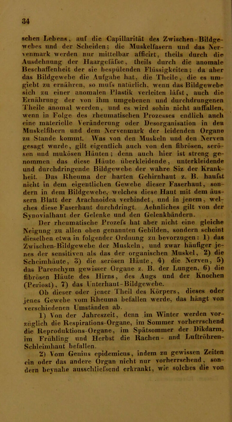 sehen Lebens, auf die Capillarität des Zwischen - Bildge- webes und der Scheiden; die Muskelfasern und das Ner- venmark werden nur mittelbar afficirt, tlieils durch die Ausdehnung der Haargefäfse, theils durch die anomale Beschaffenheit der sie bespülenden Flüssigkeiten; da aber das Bildgewebe die Aufgabe hat, die Tlieile, die es um- gieht zu ernähren, so mufs natürlich, wenn das Bildgewebe sich zu einer anomalen l’lastik verleiten läfst, auch die Ernährung der von ihm umgebenen und durchdrungenen Tlieile anomal werden, und es wird sohin nicht auffallen, wenn in Folge des rheumatischen Prozesses endlich auch eine materielle Veränderung oder Desorganisation in den Muskelfibern und dem Nervenmark der leidenden Organe zu Stande kommt. Was von den Muskeln und den Nerven gesagt wurde, gilt eigentlich auch von den fibrösen, serö- sen und mukösen Häuten; denn auch liier ist streng ge- nommen das diese Häute überkleidende, uutcrkleidende und durchdringende Bildgewebe der wahre Siz der Krank- heit. Das Rheuma der harten Gehirnhaut z. B. häufst nicht in dein eigentlichen Gewebe dieser Faserhaut, son- dern in dem Bildgewebe, welches diese Haut mit dem äus- sern Blatt der Arachnoidea verbindet, und in jenem, wel- ches diese Faserhaut durchdringt. Aehnlicbes gilt von der Synovialhaut der Gelenke und den Gelenkbändern. Der rheumatische Prozefs hat aber nicht eine gleiche Neigung zu allen oben genannten Gebilden, sondern scheint dieselben etwa in folgender Ordnung zu bevorzugen: 1) das Zwischen-Blldgewebe der Muskeln, und zwar häufiger je- nes der sensitiven als das der organischen Muskel, 2) die Scheimhäute, 3) die serösen Häute, 4) die Nerven, 5) das Parenchym gewisser Organe z. B. der Lungen, 6) die fibrösen Häute des Hirns, des Augs und der Knochen (Periost), 7) das Unterhaut-Bildgewebe. Ob dieser oder jener Theil des Körpers, dieses oder jenes Gewebe vom Rheuma befallen werde, das hängt von verschiedenen Umständen ab. 1) Von der Jahreszeit, denn im Winter werden vor- züglich die Respirations-Organe, im Sommer vorherrschend die Reproduktions-Organe, im Spätsommer der Dikdarm. im Frühling und Herbst die Rachen- nnd Luftrobren- Schleimhaut befallen. 2) Vom Genius epidemicus, indem zu gewissen Zeiten ein oder das andere Organ nicht nur vorherrschend, son- dern heynahe aussclilielsend erkrankt, wie solches die von