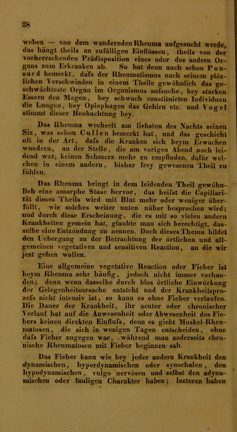 weben — von dem wandernden Rheuma aufgesucht werde, das hängt theils an zufälligen Einflüssen, theils von der vorherrschenden Prädisposition eines oder des andern Or- gans zum Erkranken ab. So hat denn auch schon Pon- Burd bemerkt, da’fs der Rheumatismus nach seinem plöz- lichcn Verschwinden in einem Theile gewöhnlich das ge- schwächteste Organ im Organismus aufsuche, bey starken Essern den Magen, bey schwach constituirteu Individuen die Lungen, bey Opiopliagen das Gehirn etc. und Vogel stimmt dieser Beobachtung bey. Das Rheuma wechselt am liebsten des Nachts seinen Siz , was schon C u 11 e n bemerkt hat, und das geschieht olt in der Art, dals die Kranken sich beym Erwachen wundern, an der Stelle, die am vorigen Abend noch lei- dend war, keinen Schmerz mehr zu empfinden, dafür wel- chen in einem andern, bisher frey gewesenen Theil zu fühlen. Das Rheuma bringt in dem leidenden Theil gewöhn- lich eine amorphe Stase hervor, das heifst die Capillari- tät dieses Theils wird mit Blut mehr oder weniger über- füllt, wie solches weiter unten näher besprochen wird; und durch diese Erscheinung, die es mit so vielen andern Krankheiten gemein hat, glaubte man sich berechtigt, das- selbe eine Entzündung zu nennen. Doch dieses Thema bildet den Uebergang zu der Betrachtung der örtlichen und all- gemeinen vegetativen und sensitiven Reaction, an die wir jezt gehen wollen. Eine allgemeine vegetative Reaction oder Fieber ist beym Rheuma sehr häufig, jedoch nicht immer vorhan- den; denn wenn dasselbe durch blos örtliche Einwürkung der Gelegenheitsursache entsteht und der Krankheitspro- zeis nicht intensiv ist, so kann es ohne Fieber verlaufen. Die Dauer der Krankheit, ihr acuter oder chronischer Verlauf hat auf die Anwesenheit oder Abwesenheit des Fie- bers keinen direkten Einflufs, denn es giebt Muskel-Rheu- matoscn, die sich in wenigen Tagen entscheiden, ohne dafs Fieber zugegen war, .während man anderseits chro- nische Rheumatosen mit Fieber beginnen sah. Das Fieber kann wie bey jeder andern Krankheit den dynamischen, hyperdynamischen oder synochalcn , den hypodynamischen, vulgo nervösen und selbst den adyna- mischen oder fauligen Charakter haben; lezteren haben