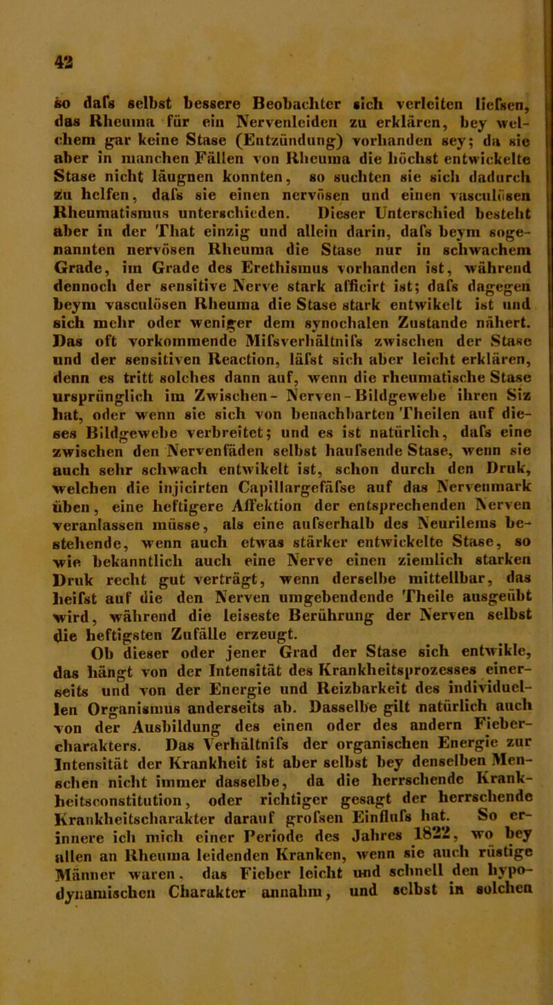 so dafs selbst bessere Beobachter «ich verleiten licfscn, das Rheuma für ein Nervenleiden zu erklären, bey wel- chem gar keine Stase (Entzündung) vorhanden sey; da sic aber in manchen Fällen von Rheuma die höchst entwickelte Stase nicht läugnen konnten, so suchten sie sich dadurch siu helfen, dafs sie einen nervösen und einen vasculösen Rheumatismus unterschieden. Dieser Unterschied besteht aber in der Tliat einzig und allein darin, dafs beym soge- nannten nervösen Rheuma die Stase nur in schwachem Grade, im Grade des Erethismus vorhanden ist, während dennoch der sensitive Nerve stark afficirt ist; dafs dagegen beym vasculösen Rheuma die Stase stark entwikclt ist und sich mehr oder weniger dem synoclialen Zustande nähert. Das oft vorkommende Mifsverhältnifs zwischen der Stase und der sensitiven Reaction, läfst sich aber leicht erklären, denn es tritt solches dann auf, wenn die rheumatische Stase ursprünglich im Zwischen- Nerven - Bildgewebe ihren Siz hat, oder wenn sie sich von benachbarten Theilen auf die- ses Bildgewebe verbreitet; und es ist natürlich, dafs eine zwischen den Nervenfäden selbst haulsende Stase, wenn sie auch sehr schwach entwikelt ist, schon durch den Druk, welchen die injicirten Capillargefäfse auf das Nervenmark üben, eine heftigere Affektion der entsprechenden Nerven veranlassen müsse, als eine außerhalb des Neurilems be- stehende, wenn auch etwas stärker entwickelte Stase, so wie bekanntlich auch eine Nerve einen ziemlich starken Druk recht gut verträgt, wenn derselbe mittellbar, das heifst auf die den Nerven umgebendende Theile ausgeübt wird, während die leiseste Berührung der Nerven selbst die heftigsten Zufälle erzeugt. Ob dieser oder jener Grad der Stase sich entwikle, das hängt von der Intensität des Krankheitsprozesses einer- seits und von der Energie und Reizbarkeit des individuel- len Organismus anderseits ab. Dasselbe gilt natürlich auch von der Ausbildung des einen oder des andern Fieber- charakters. Das Verhältnifs der organischen Energie zur Intensität der Krankheit ist aber selbst bey denselben Men- schen nicht immer dasselbe, da die herrschende Krank- heitsconstitution, oder richtiger gesagt der herrschende Krankheitscharakter darauf grofsen Einflufs hat. So er- innere ich mich einer Periode des Jahres 1822, wo bey allen an Rheuma leidenden Kranken, wenn sie auch rüstige Männer waren. das Fieber leicht u-nd schnell den hypo- dynamischen Charakter annahm, und selbst in solchen