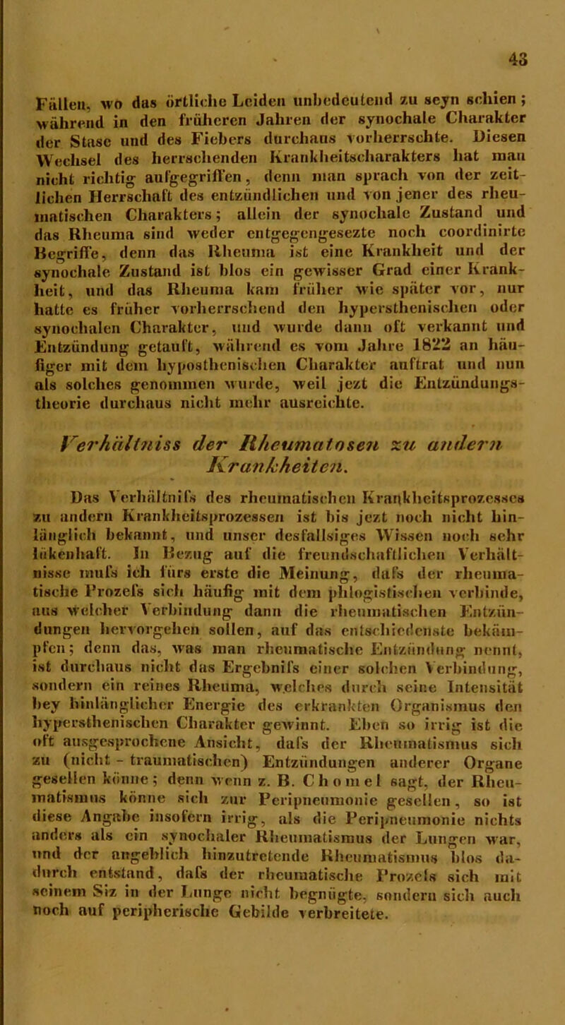 Füllen, wo das örtliche Leiden unbedeutend au seyn schien; während in den früheren Jahren der synochale Charakter der Stase und des Fiebers durchaus vorherrschte. Diesen Wechsel des herrschenden Krankheitscharakters hat man nicht richtig aufgegriffen, denn man sprach von der zeit- lichen Herrschaft des entzündlichen und von jener des rheu- matischen Charakters; allein der synochale Zustand und das Rheuma sind weder entgegengesezte noch coordinirte Regriffe, denn das Rheuma ist eine Krankheit und der synochale Zustand ist blos ein gewisser Grad einer Krank- heit, und das Rheuma kam früher wie später vor, nur hatte es früher vorherrschend den hypersthenisclien oder synochalen Charakter, und wurde dann oft verkannt und Entzündung getauft, während es vom Jahre 1822 an häu- figer mit dem liyposthenischen Charakter auftrat und nun uls solches genommen wurde, weil jezt die Entzündungs- theorie durchaus nicht mehr ausreichte. Verhältnis* der Ilheumatosen zu andern Krankheiten. Das Verhältnifs des rheumatischen Krankheitsprozesses zu andern Krankheitsprozessen ist bis jezt noch nicht hin- länglich bekannt, und unser deslällsiges Wissen noch sehr hikenhaft. In Bezug auf die freundschaftlichen Verhält- nisse mul's ich fürs erste die Meinung, dafs der rheuma- tische Prozefs sich häufig mit dem phlogistischen verbinde, aus welcher Verbindung dann die rheumatischen Entzün- dungen hervorgehen sollen, auf das entschiedenste bekäm- pfen; denn das, was man rheumatische Entzündung nennt, ist durchaus nicht das Ergebnifs einer solchen Verbindung, sondern ein reines Rheuma, welches durch seine Intensität bey hinlänglicher Energie des erkrankten Organismus den hypersthenisclien Charakter gewinnt. Eben so irrig ist die oft ausgesprochene Ansicht, dafs der Rheumatismus sich zu (nicht - traumatischen) Entzündungen anderer Organe gesellen könne; denn wenn z. B. Chomel sagt, der Rheu- matismus könne sich zur Peripneumonie gesellen, so ist diese Angabe insofern irrig, als die Peripneumonie nichts anders als ein synochaler Rheumatismus der Lungen war. und der angeblich hinzutretende Rheumatismus blos da- durch entstand, dafs der rheumatische Prozeis sich mit »einem Siz in der Lunge nicht begnügte, sondern sich auch noch auf peripherische Gebilde verbreitete.