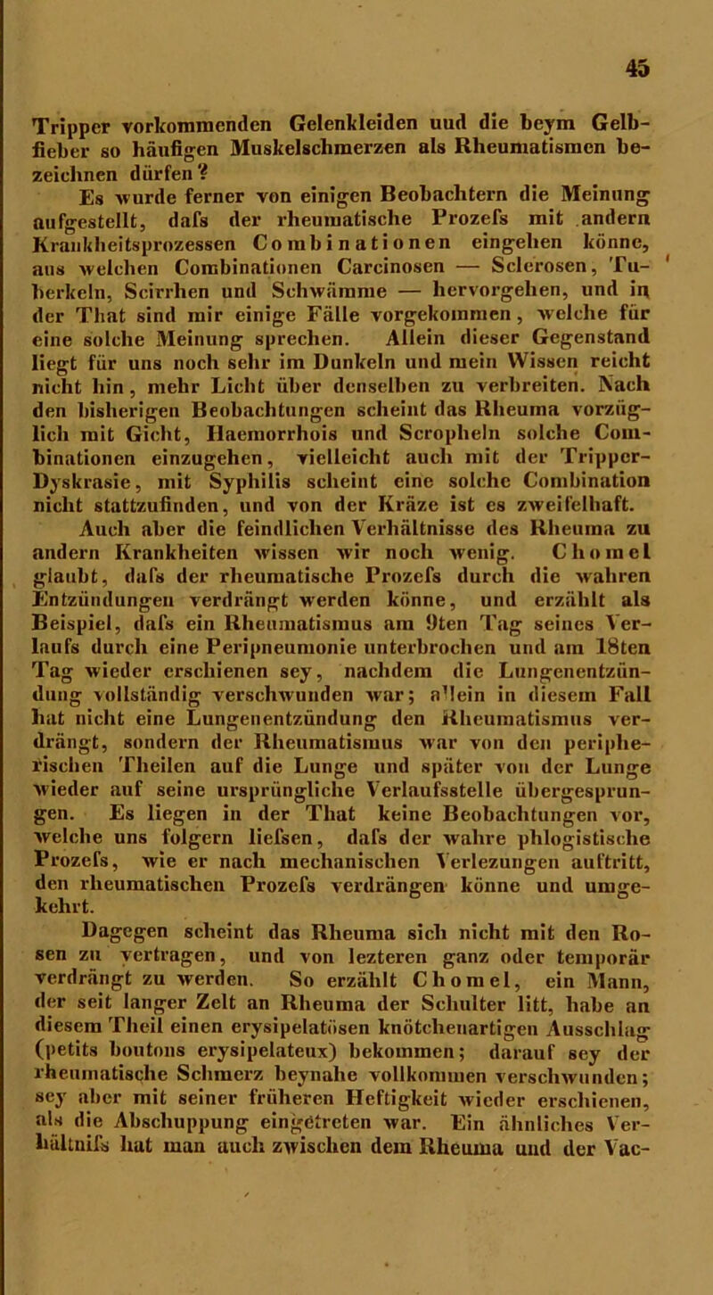 Tripper vorkommenden Gelenkleiden uud die beym Gelb- fieber so häufigen Muskelschmerzen als Rheumatismen be- zeichnen dürfen? Es wurde ferner von einigen Beobachtern die Meinung aufgestellt, dafs der rheumatische Frozefs mit andern Kranklieitsprozessen Combinationen eingelien könne, aus welchen Combinationen Carcinosen — Sclerosen, Tu- berkeln, Scirrlien und Schwämme — hervorgehen, und in der That sind mir einige Fälle vorgekommen, welche für eine solche Meinung sprechen. Allein dieser Gegenstand liegt für uns noch sehr im Dunkeln und mein Wissen reicht nicht hin, mehr Licht über denselben zu verbreiten. Nach den bisherigen Beobachtungen scheint das Rheuma vorzüg- lich mit Gicht, Ilaemorrhois und Scroplieln solche Coin- binationen einzugehen, vielleicht auch mit der Trippcr- Dyskrasie, mit Syphilis scheint eine solche Combination nicht stattzufinden, und von der Kräze ist es zweifelhaft. Auch aber die feindlichen Verhältnisse des Rheuma zu andern Krankheiten wissen wir noch wenig. Clio ine 1 glaubt, dafs der rheumatische Prozefs durch die wahren Entzündungen verdrängt werden könne, und erzählt als Beispiel, dafs eiii Rheumatismus am Uten Tag seines Ver- laufs durch eine Peripneumonie unterbrochen und am 18ten Tag wieder erschienen sey, nachdem die Lungenentzün- dung vollständig verschwunden war; allein in diesem Fall hat nicht eine Lungenentzündung den Rheumatismus ver- drängt, sondern der Rheumatismus war von den periphe- rischen Tlieilen auf die Lunge und später von der Lunge wieder auf seine ursprüngliche Verlaufsstelle übergesprun- gen. Es liegen in der That keine Beobachtungen vor, welche uns folgern liefsen, dafs der wahre phlogistische Prozefs, wie er nach mechanischen Verlezungen auf tritt, den rheumatischen Prozefs verdrängen könne und umge- kehrt. Dagegen scheint das Rheuma sich nicht mit den Ro- sen zu vertragen, und von lezteren ganz oder temporär verdrängt zu werden. So erzählt Chomel, ein Mann, der seit langer Zelt an Rheuma der Schulter litt, habe an diesem Theil einen erysipelatösen knötchenartigen Ausschlag (petits boutons erysipelateux) bekommen; darauf sey der rheumatische Schmerz beynalie vollkommen verschwunden; sey aber mit seiner früheren Heftigkeit wieder erschienen, als die Abschuppung eingetreten war. Ein ähnliches Ver- hältnifis hat man auch zwischen dem Rheuma uud der Vac-