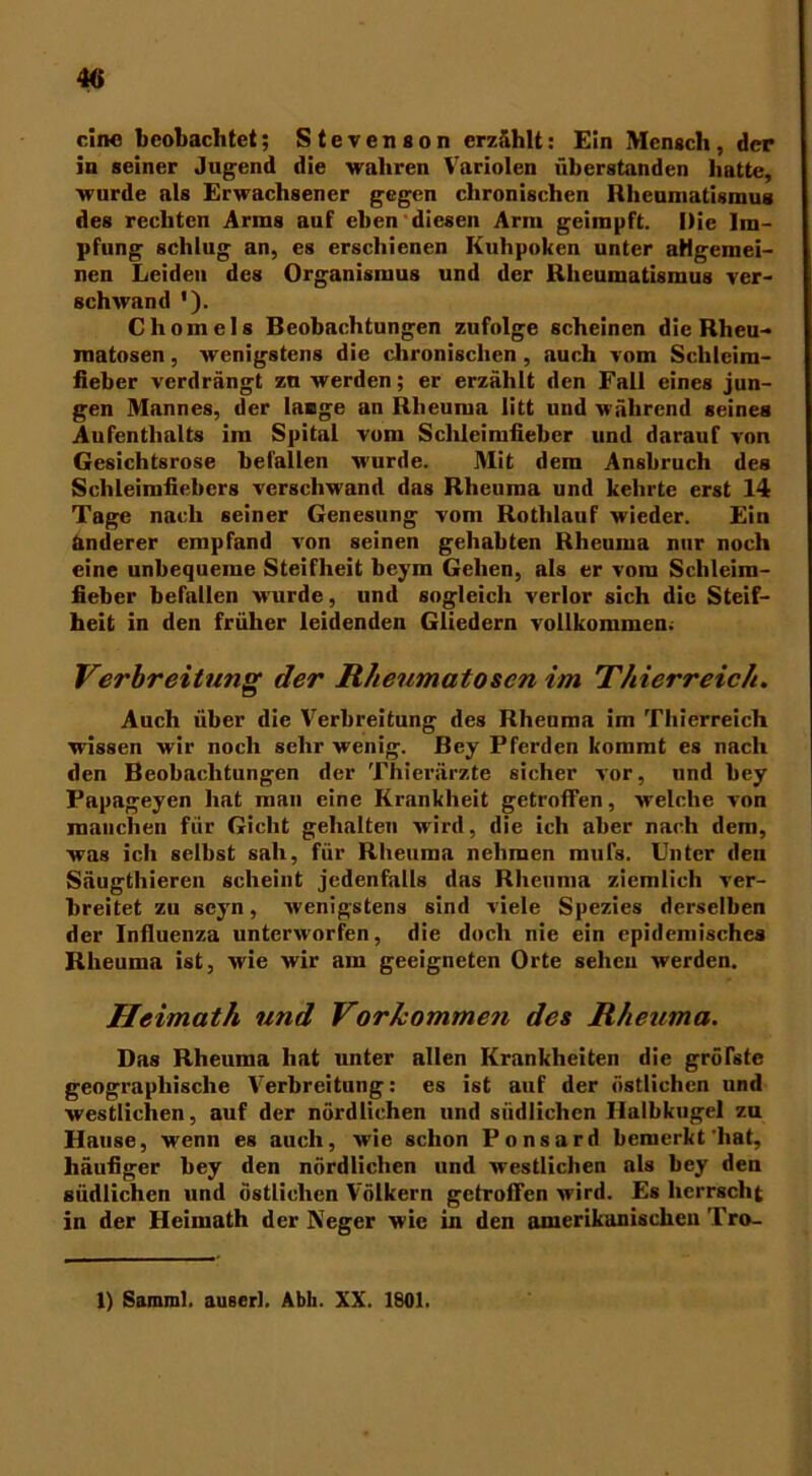 4« ein« beobachtet; Stevenson erzählt: Ein Mensch, der in seiner Jugend die wahren Variolen überstanden batte, wurde als Erwachsener gegen chronischen Rheumatismus des rechten Arms auf eben diesen Arm geimpft. Die Im- pfung schlug an, es erschienen Kulipoken unter allgemei- nen Leiden des Organismus und der Rheumatismus ver- schwand '). Chomels Beobachtungen zufolge scheinen die Rheu- matosen , wenigstens die chronischen , auch vom Schleim- fieber verdrängt zu werden; er erzählt den Fall eines jun- gen Mannes, der lange an Rheuma litt und während seines Aufenthalts im Spital vom Sclileimfieber und darauf von Gesichtsrose befallen w’urde. Mit dem Anshruch des Schleimfiebers verschwand das Rheuma und kehrte erst 14 Tage nach seiner Genesung vom Rotlilauf wieder. Ein anderer empfand von seinen gehabten Rheuma nur noch eine unbequeme Steifheit beym Gehen, als er vom Schleim- fieber befallen wurde, und sogleich verlor sich die Steif- heit in den früher leidenden Gliedern vollkommen; Verbreitung der Rheumatosen im Thierreich. Auch über die Verbreitung des Rheuma im Thierreich wissen wir noch sehr wenig. Bcy Pferden kommt es nach den Beobachtungen der Thierärzte sicher vor, und hey Papageyen hat man eine Krankheit getroffen, welche von manchen für Gicht gehalten wird, die ich aber nach dem, was ich seihst sah, für Rheuma nehmen mufs. Unter den Säugthieren scheint jedenfalls das Rheuma ziemlich ver- breitet zu scyn, wenigstens sind viele Spezies derselben der Influenza unterworfen, die doch nie ein epidemisches Rheuma ist, wie wir am geeigneten Orte sehen werden. Heimath und Vorkommen des Rheuma. Das Rheuma hat unter allen Krankheiten die gröfste geographische Verbreitung: es ist auf der östlichen und westlichen, auf der nördlichen und südlichen Halbkugel zu Hause, wenn es auch, wie schon Ponsard bemerkt'hat, häufiger hey den nördlichen und westlichen als bey den südlichen und östlichen Völkern getroffen wird. Es herrscht in der Heimath der Neger wie in den amerikanischen Tro-