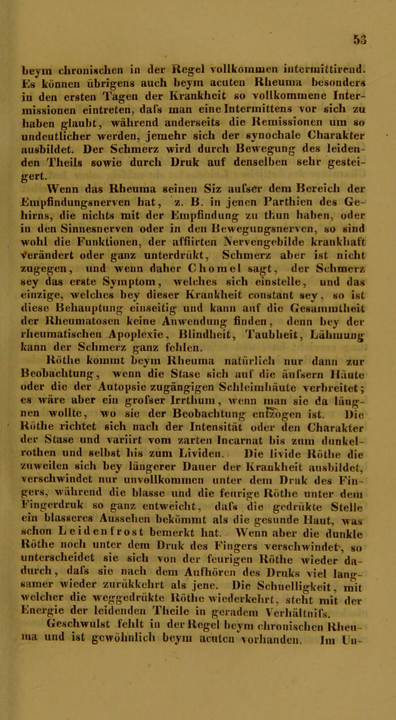 beym chronischen in der Regel vollkommen iuternrittirend. Es können übrigens auch beym acuten Rheuma besonders in den ersten Tagen der Krankheit so vollkommene Inter- missionen eintreten, dafs man eine Intermittens vor sich zu haben glaubt, während anderseits die Remissionen um so undeutlicher werden, jemehr sich der synocliale Charakter ausbildet. Der Schmerz wird durch Bewegung des leiden- den Theils sowie durch Druk auf denselben sehr gestei- gert. Wenn das Rheuma seinen Siz aufser dem Bereich der Empfindungsnerven hat, z. B. in jenen Parthicn des Ge- hirns, die nichts mit der Empfindung zu thun haben, oder in den Sinnesnerven oder in den Bewegungsnerven, so sind wohl die Funktionen, der affiirten Nervcngebilde krankhaft Verändert oder ganz unterdriikt, Schmerz aber ist nicht zugegen, und wenn daher Cliomel sagt, der Schmerz sey das erste Symptom, welches sich einstelle, und das einzige, welches bey dieser Krankheit constant sey, so ist diese Behauptung einseitig und kann auf die Gesammllieit der Rheumatosen keine Anwendung finden, denn bey der rheumatischen Apoplexie, Blindheit, Taubheit, Lähmung kann der Schmerz ganz fehlen. Rothe kommt beym Rheuma natürlich nur dann zur Beobachtung, wenn die Stase sich auf die äufsern Häute oder die der Autopsie zugängigen Schleimhäute verbreitet; es wäre aber ein grofser Irrthum, wenn man sie da läug- nen wollte, wo sie der Beobachtung entzogen ist. Die Käthe richtet sich nach der Intensität oder den Charakter der Stase und variirt vom zarten Incarnat bis zum dunkel- rothen und selbst bis zum Lividen. Die livide Rothe die zuweilen sich bey längerer Dauer der Krankheit ausbildct, verschwindet nur unvollkommen unter dem Druk des Fin- gers, während die blasse und die feurige Röthe unter dem Finger druk so ganz entweicht, dafs die gedrükte Stelle ein blässeres Aussehen bekömmt als die gesunde Haut, was schon Leidenfrost bemerkt hat. Wenn aber die dunkle Röthe noch unter dem Druk des Fingers verschwindet-, so unterscheidet sie sich von der feurigen Röthe wieder da- durch, dafs sic nach dem Aufhören des Druks viel lang- samer wieder zurükkehrt als jene. Die Schnelligkeit, mit welcher die weggedrükte Röthe wiederkehrt, steht mit der Energie der leidenden Theile in geradem Verhältnifs. Geschwulst fehlt in der Regel beym chronischen Rheu- ma und ist gewöhnlich beym acuten vorhanden. Im Ln-