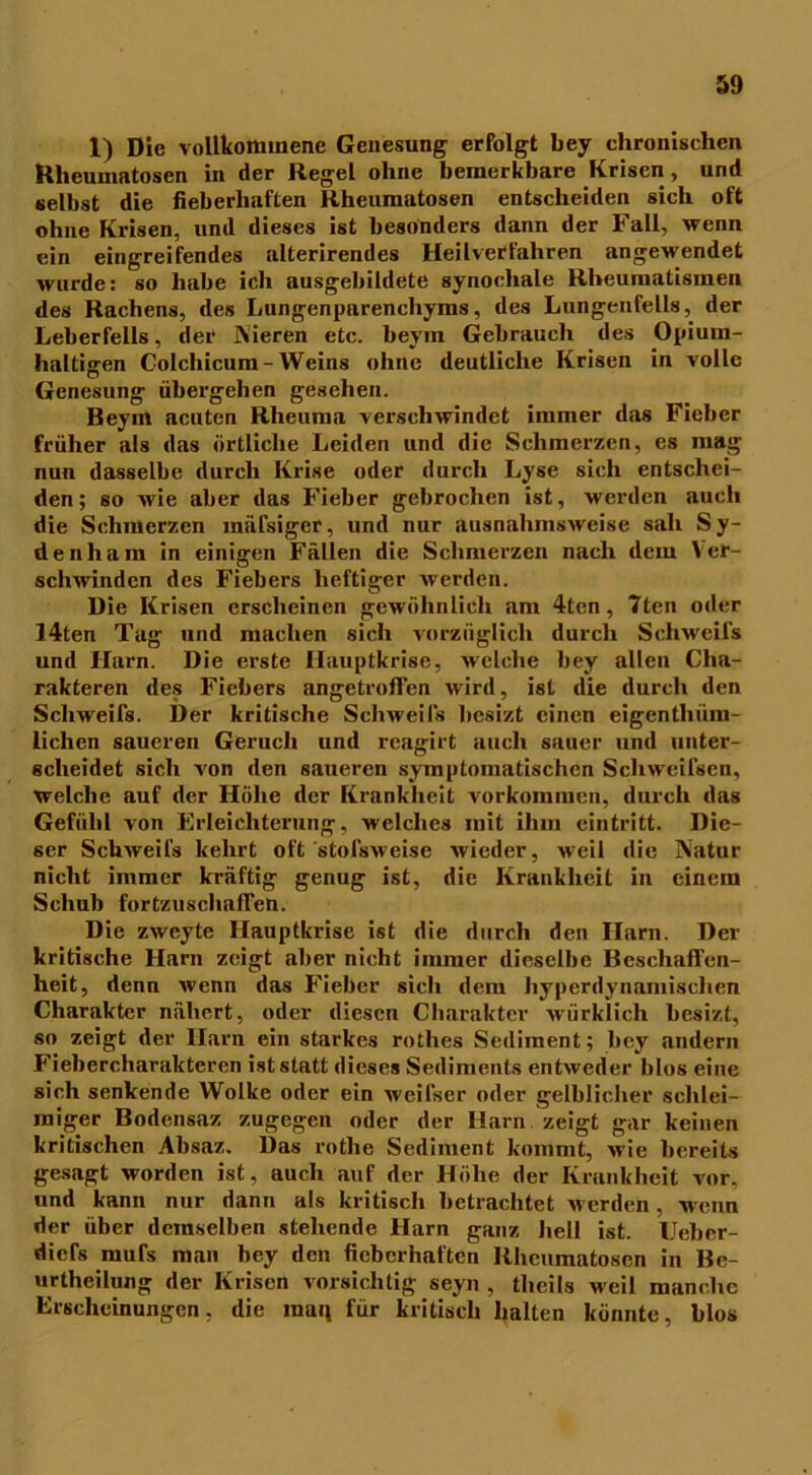 1) Die vollkommene Genesung erfolgt bey chronischen Rheumatosen in der Regel ohne bemerkbare Krisen, und selbst die fieberhaften Rheumatosen entscheiden sich oft ohne Krisen, und dieses ist besonders dann der Fall, wenn ein eingreifendes alterirendes Heilverfahren angewendet wurde: so habe ich ausgebildete synochale Rheumatismen des Rachens, des Lungenparenchyms, des Lungenfells, der Leberfells, der Nieren etc. beym Gebrauch des Opium- haltigen Colchicum-Weins ohne deutliche Krisen in volle Genesung übergehen gesehen. Beym acuten Rheuma verschwindet immer das Fieber früher als das örtliche Leiden und die Schmerzen, es mag nun dasselbe durch Krise oder durch Lyse sich entschei- den; so wie aber das Fieber gebrochen ist, werden auch die Schmerzen mäfsiger, und nur ausnahmsweise sah Sy- denham in einigen Fällen die Schmerzen nach dem Ver- schwinden des Fiebers heftiger werden. Die Krisen erscheinen gewöhnlich am 4ten, 7ten oder 14ten Tag und machen sich vorzüglich durch Schweifs und Harn. Die erste Hauptkrise, welche bey allen Cha- rakteren des Fiebers angetroffen wird, ist die durch den Schweifs. Der kritische Schweifs besizt einen eigenthüm- lichen saueren Geruch und reagirt auch sauer und unter- scheidet sich von den saueren symptomatischen Schweifsen, welche auf der Höhe der Krankheit Vorkommen, durch das Gefühl von Erleichterung, welches mit ihm eintritt. Die- ser Schweifs kehrt oft stofsweise wieder, weil die Natur nicht immer kräftig genug ist, die Krankheit in einem Schub fortzuschafien. Die zweyte Hauptkrise ist die durch den Harn. Der kritische Harn zeigt aber nicht immer dieselbe Beschaffen- heit, denn wenn das Fieber sich dem hyperdynamischen Charakter nähert, oder diesen Charakter würklich besizt, so zeigt der Harn ein starkes rothes Sediment; bey andern Fiebercharakteren ist statt dieses Sediments entweder blos eine sich senkende Wolke oder ein weifser oder gelblicher schlei- miger Bodensaz zugegen oder der Harn zeigt gar keinen kritischen Absaz. Das rotlie Sediment kommt, wie bereits gesagt worden ist, auch auf der Höhe der Krankheit vor, und kann nur dann als kritisch betrachtet werden, wenn der über demselben stehende Harn ganz hell ist. Ueber- diefs mute man bey den fieberhaften Rheumatosen in Be- urtheilung der Krisen vorsichtig seyn , theils weil manche Erscheinungen, die inan für kritisch halten könnte, blos