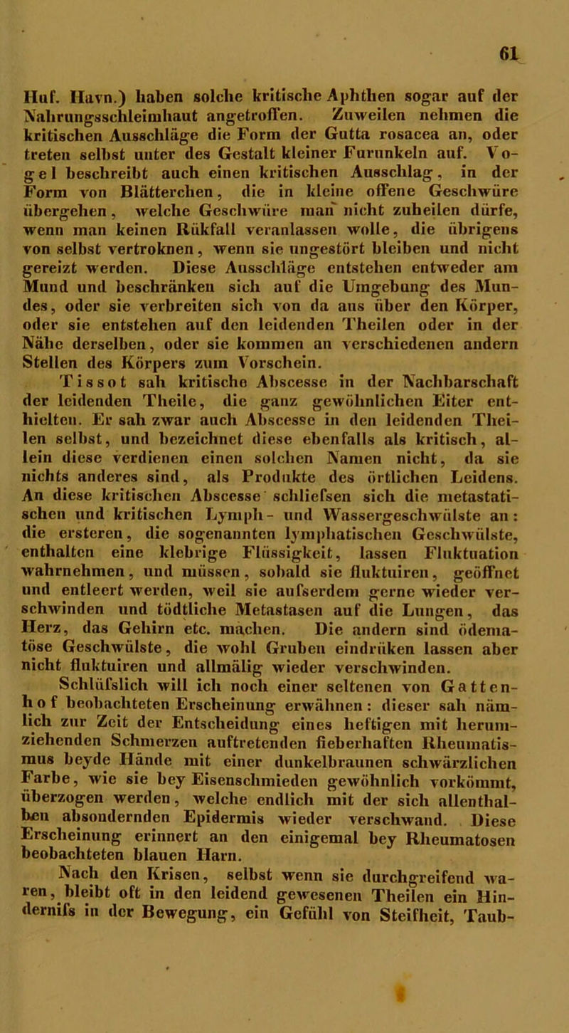 Huf. Havn.) haben solche britische Aphthen sogar auf (1er Nalirungsschleimhaut angetrolTen. Zuweilen nehmen die kritischen Ausschläge die Form der Gutta rosacea an, oder treten selbst unter des Gestalt kleiner Furunkeln auf. Vo- gel beschreibt auch einen kritischen Ausschlag, in der Form von Blätterclien, die in kleine offene Geschwüre übergehen, welche Geschwüre man nicht zuheilen dürfe, wenn man keinen Riikfall veranlassen wolle, die übrigens von selbst vertroknen, wenn sie ungestört bleiben und nicht gereizt werden. Diese Ausschläge entstehen entweder am Mund und beschränken sich auf die Umgebung des Mun- des, oder sie verbreiten sich von da aus über den Körper, oder sie entstehen auf den leidenden Theilen oder in der Nähe derselben, oder sie kommen an verschiedenen andern Stellen des Körpers zum Vorschein. T i s s o t sah kritische Abscesse in der Nachbarschaft der leidenden Theile, die ganz gewöhnlichen Eiter ent- hielten. Er sah zwar auch Abscesse in den leidenden Thei- len selbst, und bezeichnet diese ebenfalls als kritisch, al- lein diese verdienen einen solchen Namen nicht, da sie nichts anderes sind, als Produkte des örtlichen Leidens. An diese kritischen Abscesse'schliefsen sich die nietastati- schen und kritischen Ly mph - und Wassergeschwülste an: die erstcren, die sogenannten lymphatischen Geschwülste, enthalten eine klebrige Flüssigkeit, lassen Fluktuation wahrnehmen, und müssen, sobald sie fluktuiren, geöffnet lind entleert werden, weil sic aufserdem gerne wieder ver- schwinden und tödtliche Metastasen auf die Lungen, das Herz, das Gehirn etc. machen. Die andern sind ödema- töse Geschwülste, die wohl Gruben eindrüken lassen aber nicht fluktuiren und allmälig wieder verschwinden. Schlüfslich will ich noch einer seltenen von Gatten- hof beobachteten Erscheinung erwähnen: dieser sah näm- lich zur Zeit der Entscheidung eines heftigen mit lieruni- ziehenden Schmerzen auftretenden fieberhaften Rheumatis- mus beyde Hände mit einer dunkelbraunen schwärzlichen Farbe, wie sie bey Eisenscliinieilen gewöhnlich vorkömmt, überzogen werden, welche endlich mit der sich allenthal- ben absoudernden Epidermis wieder verschwand. Diese Erscheinung erinnert an den einigemal bey Rheumatosen beobachteten blauen Harn. Nach den Krisen, selbst wenn sie durchgreifend Ma- ren, bleibt oft in den leidend gewesenen Theilen ein Hin- dernifs in der Bewegung, ein Gefühl von Steifheit, Taub-