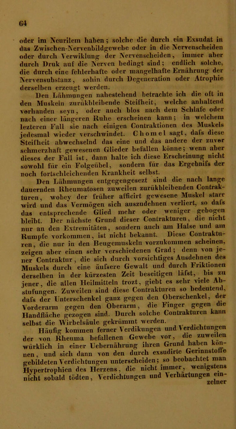 M oder im Neurilem haben; solche die durch ein Exsudat in das Zwischcn-Ncrvenbildgewebc oder in die Nervenscheiden oder durch Verwiklung der Nervenscheiden, immer aber durch Druk auf die Nerven bedingt sind; endlich solche, die durch eine fehlerhafte oder mangelhafte Ernährung der Nervensubstanz, sohin durch Degeneration oder Atrophie derselben erzeugt werden. Den Lähmungen nahestehend betrachte ich die oft in den Muskeln zuriikbleibende Steifheit, welche anhaltend vorhanden seyn, oder auch blos nach dem Schlafe oder nach einer längeren Ruhe erscheinen kann; in welchem lezteren Fall sie nach einigen (Kontraktionen des Muskels jedesmal wieder verschwindet. Chomel sagt, dafs diese Steifheit abwechselnd das eine und das andere der zuvor schmerzhaft gewesenen Glieder befallen könne; wenn aber dieses der Fall ist, dann halte ich diese Erscheinung nicht sowohl für ein Folgeübel, sondern für das Ergebnifs der roch fortschleichenden Krankheit selbst. Den Lähmungen entgegengesezt sind die nach lange dauernden Rheumatosen zuweilen zuriikbleibenden (Kontrak- turen , wobey der früher afficirt gewesene Muskel starr wird und das Vermögen sich auszudehnen verliert, so dals das entsprechende Glied mehr oder weniger gebogen bleibt. Der nächste Grund dieser (Kontrakturen, die nicht nur an den Extremitäten, sondern auch am Halse und am Rumpfe Vorkommen, ist nicht bekannt. Diese (Kontraktu- ren, die nur in den Beugcmuskeln vorzukommen scheinen, zeigen aber einen sehr verschiedenen Grad; denn von je- ner (Kontraktur, die sich durch vorsichtiges Ausdehnen des Muskels durch eine äufsere Gewalt und durch Friktionen derselben in der kürzesten Zeit beseitigen hüst, bis zu jener, die allen Heilmitteln trozt, giebt es sehr viele Ab- stufungen. Zuweilen sind diese (Kontrakturen so bedeutend, dafs der Unterschenkel ganz gegen den Oberschenkel, der Vorderarm gegen den Oberarm, die Finger gegen die Handfläche gezogen sind. Durch solche (Kontrakturen kann selbst die Wirbelsäule gekrümmt werden. Häufig kommen ferner Verdikungen und \ Erdichtungen der von Rheuma befallenen Gewebe vor, die zuweilen würklich in einer Uebernährung ihren Grund haben kön- nen und sich dann von den durch exsudirtc Gcrinnsto e gebildeten Verdichtungen unterscheiden; so beobachtet man Hypertrophien des Herzens, die nicht immer, wenigstens nicht sobald tödten, Verdichtungen und Yerliartungen^ein-