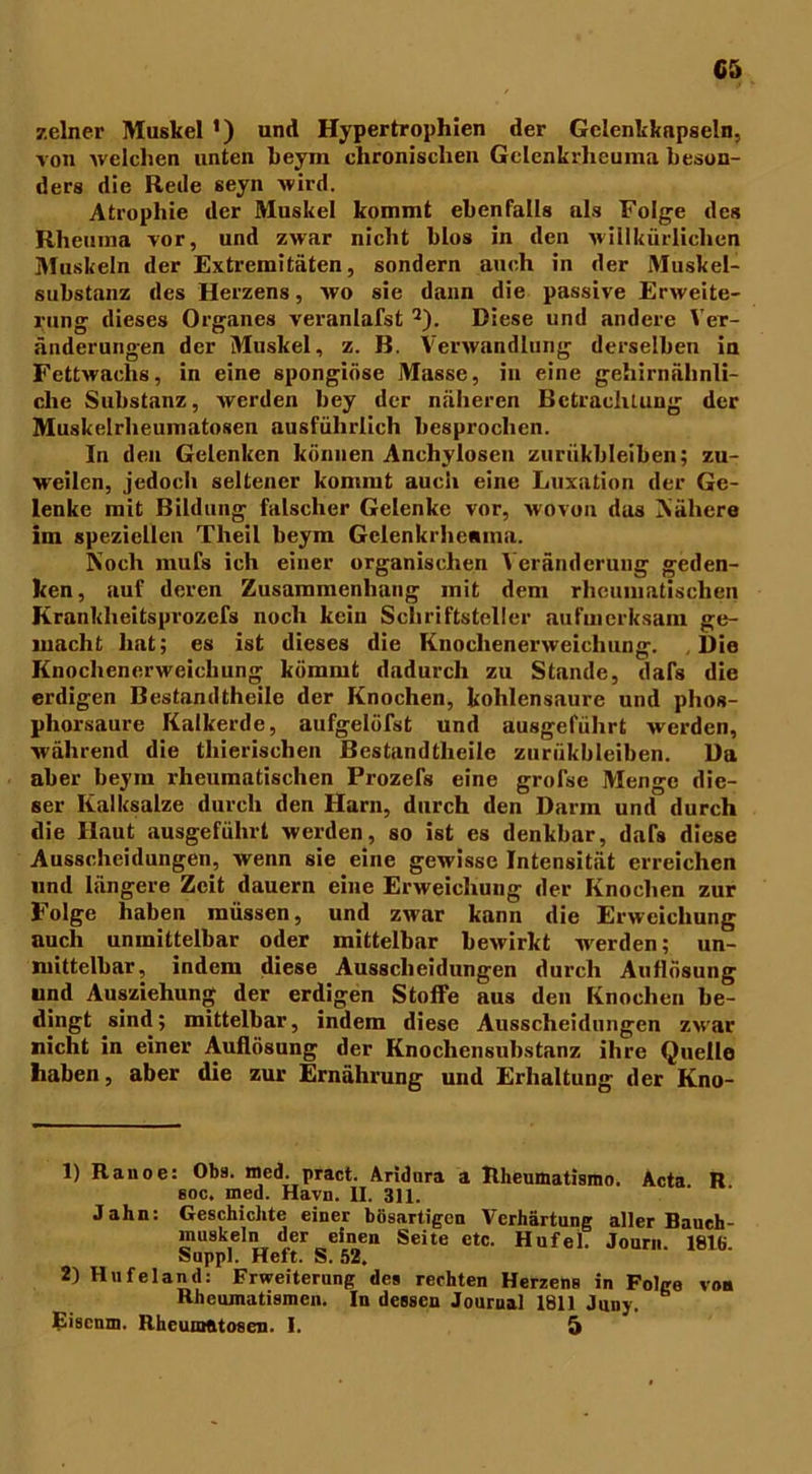 C5 zelner Muskel *) und Hypertrophien der Gelenkkapseln, von welchen unten heym chronischen Gclenkrheuma beson- ders die Rede seyn wird. Atrophie der Muskel kommt ebenfalls als Folge des Rheuma vor, und zwar nicht blos in den willkürlichen Muskeln der Extremitäten, sondern auch in der Muskel- substanz des Herzens, wo sie dann die passive Erweite- rung dieses Organes veranlafst Q). Diese und andere Ver- änderungen der Muskel, z. B. Verwandlung derselben in Fettwachs, in eine spongiöse Masse, in eine gehirnähnli- che Substanz, werden bey der näheren Betrachtung der Muskelrheumatosen ausführlich besprochen. In den Gelenken können Anchylosen zurükbleiben; zu- weilen, jedoch seltener kommt auch eine Luxation der Ge- lenke mit Bildung falscher Gelenke vor, wovon das Nähere im speziellen Tlieil heym Gclenkrhemna. Noch rnufs ich einer organischen Veränderung geden- ken, auf deren Zusammenhang mit dem rheumatischen Krankheitsprozefs noch kein Schriftsteller aufmerksam ge- macht hat; es ist dieses die Knochenerweichung. , Die Knochenerweichung kömmt dadurch zu Stande, dafs die erdigen Bestamltheile der Knochen, kohlensaure und phos- phorsaure Kalkerde, aufgelöfst und ausgeführt werden, während die tliierischen Bestandteile zurükbleiben. Da aber beym rheumatischen Prozefs eine grofse Menge die- ser Kalksalze durch den Harn, durch den Darm und durch die Haut ausgeführt werden, so ist es denkbar, dafs diese Ausscheidungen, wenn sie eine gewisse Intensität erreichen und längere Zeit dauern eine Erweichung der Knochen zur Folge haben müssen, und zwar kann die Erweichung auch unmittelbar oder mittelbar bewirkt werden; un- mittelbar, indem diese Ausscheidungen durch Auflösung und Ausziehung der erdigen Stoffe aus den Knochen be- dingt sind; mittelbar, indem diese Ausscheidungen zwar nicht in einer Auflösung der Knochensubstanz ihre Quelle haben, aber die zur Ernährung und Erhaltung der Kno- 1) Ranoe: Obs. med. pract. Aridnra a Rheumatisrao. Acta R soc. med. Havn. II. 311. Jahn: Geschichte einer bösartigen Verhärtung aller Baueh- muskeln der einen Seite etc. Hufei. Journ. 1816. Suppl. Heft. S. 52. 2) Hufeland: Erweiterung des rechten Herzens in Folge von Rheumatismen. In dessen Journal 1811 Junj.